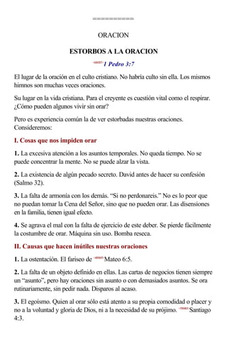 ==========

                                    ORACION

                       ESTORBOS A LA ORACION
                                        1 Pedro 3:7
                                 <600307>



El lugar de la oración en el culto cristiano. No habría culto sin ella. Los mismos
himnos son muchas veces oraciones.
Su lugar en la vida cristiana. Para el creyente es cuestión vital como el respirar.
¿Cómo pueden algunos vivir sin orar?
Pero es experiencia común la de ver estorbadas nuestras oraciones.
Consideremos:
I. Cosas que nos impiden orar
1. La excesiva atención a los asuntos temporales. No queda tiempo. No se
puede concentrar la mente. No se puede alzar la vista.
2. La existencia de algún pecado secreto. David antes de hacer su confesión
(Salmo 32).
3. La falta de armonía con los demás. “Si no perdonareis.” No es lo peor que
no puedan tomar la Cena del Señor, sino que no pueden orar. Las disensiones
en la familia, tienen igual efecto.
4. Se agrava el mal con la falta de ejercicio de este deber. Se pierde fácilmente
la costumbre de orar. Máquina sin uso. Bomba reseca.
II. Causas que hacen inútiles nuestras oraciones
1. La ostentación. El fariseo de <400605>Mateo 6:5.
2. La falta de un objeto definido en ellas. Las cartas de negocios tienen siempre
un “asunto”, pero hay oraciones sin asunto o con demasiados asuntos. Se ora
rutinariamente, sin pedir nada. Disparos al acaso.
3. El egoísmo. Quien al orar sólo está atento a su propia comodidad o placer y
no a la voluntad y gloria de Dios, ni a la necesidad de su prójimo. <590403>Santiago
4:3.
 