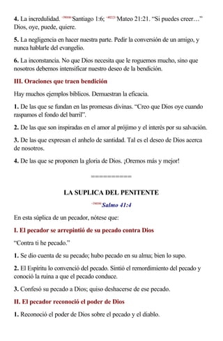 4. La incredulidad. <590106>Santiago 1:6; <402121>Mateo 21:21. “Si puedes creer…”
Dios, oye, puede, quiere.
5. La negligencia en hacer nuestra parte. Pedir la conversión de un amigo, y
nunca hablarle del evangelio.
6. La inconstancia. No que Dios necesita que le roguemos mucho, sino que
nosotros debemos intensificar nuestro deseo de la bendición.
III. Oraciones que traen bendición
Hay muchos ejemplos bíblicos. Demuestran la eficacia.
1. De las que se fundan en las promesas divinas. “Creo que Dios oye cuando
raspamos el fondo del barril”.
2. De las que son inspiradas en el amor al prójimo y el interés por su salvación.
3. De las que expresan el anhelo de santidad. Tal es el deseo de Dios acerca
de nosotros.
4. De las que se proponen la gloria de Dios. ¡Oremos más y mejor!

                                 ==========

                     LA SUPLICA DEL PENITENTE
                                        Salmo 41:4
                                 <194104>



En esta súplica de un pecador, nótese que:
I. El pecador se arrepintió de su pecado contra Dios
“Contra ti he pecado.”
1. Se dio cuenta de su pecado; hubo pecado en su alma; bien lo supo.
2. El Espíritu lo convenció del pecado. Sintió el remordimiento del pecado y
conoció la ruina a que el pecado conduce.
3. Confesó su pecado a Dios; quiso deshacerse de ese pecado.
II. El pecador reconoció el poder de Dios
1. Reconoció el poder de Dios sobre el pecado y el diablo.
 