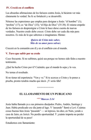 IV. Creció en el conflicto
Las absurdas afirmaciones de los fariseos contra Jesús, le hicieron ver más
claramente la verdad. Su fe se fortaleció y se desarrolló.
Nótense las expresiones que emplea para designar a Jesús: “el hombre” (1);
“profeta” (17); es “de Dios” (33); “el Hijo de Dios” (35-38). El mismo empeño
de los fariseos en desprestigiar a Cristo le hace darse cuenta de nuevas
verdades. Nuestro credo debe crecer. Cristo debe ser cada día más para
nosotros. Es más de lo que sabemos o imaginamos. Himno:
                         Quiero de Cristo más saber,
                         Más de su amor para salvar;

Crecerá en la comunión con él y en el conflicto con el mundo.
V. Tuvo que sufrir por su credo
Caso frecuente. Si no sufrimos, quizá sea porque no hemos sido fieles a nuestro
testimonio.
¿Qué ha hecho Cristo por ti? Cuéntalo; que el mundo lo sepa y lo vea.
No temas el resultado.
Si no tienes tal experiencia: “Ven y ve.” Si te acercas a Cristo y lo pones a
prueba, pronto tendrás mucho que decir. ¡Y serás feliz!

                                ==========

              EL LLAMAMIENTO DE UN PUBLICANO
                                       Marcos 2:14
                                <410214>



Jesús había llamado ya a sus primeros discípulos: Pedro, Andrés, Santiago y
Juan. Había predicado ese día junto al lago. Y “pasando” llamó a Leví. Cuántas
cosas buenas hizo Jesús “pasando” — un leproso, los diez, en Naín, yendo a
casa de Jairo, en Jericó. No perdía oportunidad. Y ¡cuánto importa no perder
la oportunidad de su paso!
Estudiemos este llamamiento:
 