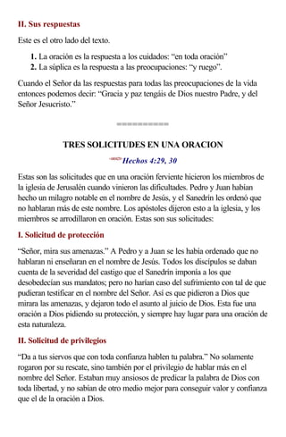 II. Sus respuestas
Este es el otro lado del texto.
    1. La oración es la respuesta a los cuidados: “en toda oración”
    2. La súplica es la respuesta a las preocupaciones: “y ruego”.
Cuando el Señor da las respuestas para todas las preocupaciones de la vida
entonces podemos decir: “Gracia y paz tengáis de Dios nuestro Padre, y del
Señor Jesucristo.”

                                   ==========

               TRES SOLICITUDES EN UNA ORACION
                                      Hechos 4:29, 30
                               <440429>



Estas son las solicitudes que en una oración ferviente hicieron los miembros de
la iglesia de Jerusalén cuando vinieron las dificultades. Pedro y Juan habían
hecho un milagro notable en el nombre de Jesús, y el Sanedrín les ordenó que
no hablaran más de este nombre. Los apóstoles dijeron esto a la iglesia, y los
miembros se arrodillaron en oración. Estas son sus solicitudes:
I. Solicitud de protección
“Señor, mira sus amenazas.” A Pedro y a Juan se les había ordenado que no
hablaran ni enseñaran en el nombre de Jesús. Todos los discípulos se daban
cuenta de la severidad del castigo que el Sanedrín imponía a los que
desobedecían sus mandatos; pero no harían caso del sufrimiento con tal de que
pudieran testificar en el nombre del Señor. Así es que pidieron a Dios que
mirara las amenazas, y dejaron todo el asunto al juicio de Dios. Esta fue una
oración a Dios pidiendo su protección, y siempre hay lugar para una oración de
esta naturaleza.
II. Solicitud de privilegios
“Da a tus siervos que con toda confianza hablen tu palabra.” No solamente
rogaron por su rescate, sino también por el privilegio de hablar más en el
nombre del Señor. Estaban muy ansiosos de predicar la palabra de Dios con
toda libertad, y no sabían de otro medio mejor para conseguir valor y confianza
que el de la oración a Dios.
 