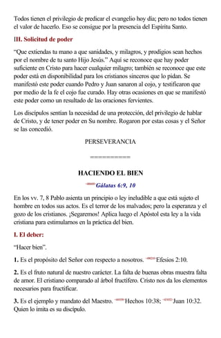 Todos tienen el privilegio de predicar el evangelio hoy día; pero no todos tienen
el valor de hacerlo. Eso se consigue por la presencia del Espíritu Santo.
III. Solicitud de poder
“Que extiendas tu mano a que sanidades, y milagros, y prodigios sean hechos
por el nombre de tu santo Hijo Jesús.” Aquí se reconoce que hay poder
suficiente en Cristo para hacer cualquier milagro; también se reconoce que este
poder está en disponibilidad para los cristianos sinceros que lo pidan. Se
manifestó este poder cuando Pedro y Juan sanaron al cojo, y testificaron que
por medio de la fe el cojo fue curado. Hay otras ocasiones en que se manifestó
este poder como un resultado de las oraciones fervientes.
Los discípulos sentían la necesidad de una protección, del privilegio de hablar
de Cristo, y de tener poder en Su nombre. Rogaron por estas cosas y el Señor
se las concedió.
                              PERSEVERANCIA

                                 ==========

                           HACIENDO EL BIEN
                                     Gálatas 6:9, 10
                              <480609>



En los vv. 7, 8 Pablo asienta un principio o ley ineludible a que está sujeto el
hombre en todos sus actos. Es el terror de los malvados; pero la esperanza y el
gozo de los cristianos. ¡Segaremos! Aplica luego el Apóstol esta ley a la vida
cristiana para estimularnos en la práctica del bien.
I. El deber:
“Hacer bien”.
1. Es el propósito del Señor con respecto a nosotros. <490210>Efesios 2:10.
2. Es el fruto natural de nuestro carácter. La falta de buenas obras muestra falta
de amor. El cristiano comparado al árbol fructífero. Cristo nos da los elementos
necesarios para fructificar.
3. Es el ejemplo y mandato del Maestro. <441038>Hechos 10:38; <431032>Juan 10:32.
Quien lo imita es su discípulo.
 
