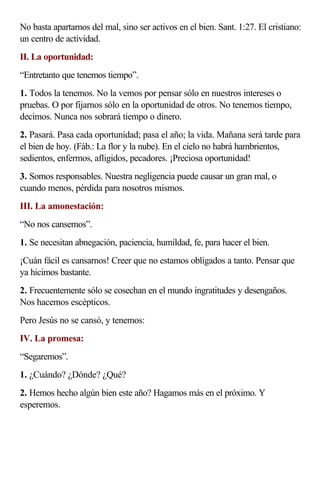 No basta apartarnos del mal, sino ser activos en el bien. Sant. 1:27. El cristiano:
un centro de actividad.
II. La oportunidad:
“Entretanto que tenemos tiempo”.
1. Todos la tenemos. No la vemos por pensar sólo en nuestros intereses o
pruebas. O por fijarnos sólo en la oportunidad de otros. No tenemos tiempo,
decimos. Nunca nos sobrará tiempo o dinero.
2. Pasará. Pasa cada oportunidad; pasa el año; la vida. Mañana será tarde para
el bien de hoy. (Fáb.: La flor y la nube). En el cielo no habrá hambrientos,
sedientos, enfermos, afligidos, pecadores. ¡Preciosa oportunidad!
3. Somos responsables. Nuestra negligencia puede causar un gran mal, o
cuando menos, pérdida para nosotros mismos.
III. La amonestación:
“No nos cansemos”.
1. Se necesitan abnegación, paciencia, humildad, fe, para hacer el bien.
¡Cuán fácil es cansarnos! Creer que no estamos obligados a tanto. Pensar que
ya hicimos bastante.
2. Frecuentemente sólo se cosechan en el mundo ingratitudes y desengaños.
Nos hacemos escépticos.
Pero Jesús no se cansó, y tenemos:
IV. La promesa:
“Segaremos”.
1. ¿Cuándo? ¿Dónde? ¿Qué?
2. Hemos hecho algún bien este año? Hagamos más en el próximo. Y
esperemos.
 