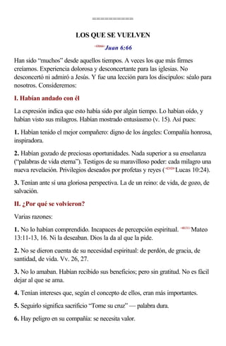 ==========

                         LOS QUE SE VUELVEN
                                        Juan 6:66
                                 <430666>



Han sido “muchos” desde aquellos tiempos. A veces los que más firmes
creíamos. Experiencia dolorosa y desconcertante para las iglesias. No
desconcertó ni admiró a Jesús. Y fue una lección para los discípulos: séalo para
nosotros. Consideremos:
I. Habían andado con él
La expresión indica que esto había sido por algún tiempo. Lo habían oído, y
habían visto sus milagros. Habían mostrado entusiasmo (v. 15). Así pues:
1. Habían tenido el mejor compañero: digno de los ángeles: Compañía honrosa,
inspiradora.
2. Habían gozado de preciosas oportunidades. Nada superior a su enseñanza
(“palabras de vida eterna”). Testigos de su maravilloso poder: cada milagro una
nueva revelación. Privilegios deseados por profetas y reyes (<421024>Lucas 10:24).
3. Tenían ante sí una gloriosa perspectiva. La de un reino: de vida, de gozo, de
salvación.
II. ¿Por qué se volvieron?
Varias razones:
1. No lo habían comprendido. Incapaces de percepción espiritual. <401311>Mateo
13:11-13, 16. Ni la deseaban. Dios la da al que la pide.
2. No se dieron cuenta de su necesidad espiritual: de perdón, de gracia, de
santidad, de vida. Vv. 26, 27.
3. No lo amaban. Habían recibido sus beneficios; pero sin gratitud. No es fácil
dejar al que se ama.
4. Tenían intereses que, según el concepto de ellos, eran más importantes.
5. Seguirlo significa sacrificio “Tome su cruz” — palabra dura.
6. Hay peligro en su compañía: se necesita valor.
 