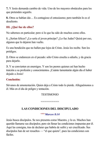7. Y Jesús demanda cambio de vida. Uno de los mayores obstáculos para los
que pretenden seguirlo.
8. Otros se habían ido… Es contagioso el entusiasmo; pero también lo es el
desaliento.
III. ¿Qué fue de ellos?
No sabemos en particular; pero sí lo que ha sido de muchos como ellos.
1. ¿Serían felices? ¿Lo sería el joven príncipe? ¿Lo fue Judas? Quizá por eso,
algunos que lo dejaron han vuelto.
Es una bendición que no hallen paz lejos de Cristo. Jesús los recibe. Son los
pródigos.
2. Otros se endurecen en el pecado: sólo Cristo enseña a odiarlo, y da gracia
para dejarlo.
3. Y se convierten en enemigos. Y son los peores quienes así han hecho
traición a su profesión y conocimientos. ¡Cuánto lamentarán algún día el haber
dejado a Jesús!
Conclusión:
Sírvanos de amonestación. Quien deja a Cristo todo lo pierde. Alleguémonos a
él. Más en el día de peligro y tentación.
                                TESTIMONIO

                                ==========

              LAS CONDICIONES DEL DISCIPULADO
                                      Marcos 8:34
                               <410834>



Jesús busca discípulos. Se nos presenta como Maestro, y lo es. Muchos han
querido llamarse sus discípulos; pero sin llenar las condiciones impuestas por él.
Aquí las consigna, tras de declarar que habría de sufrir y ser crucificado. Sus
discípulos han de ser resueltos — “el que quiera”, pues las condiciones son
fáciles.
 