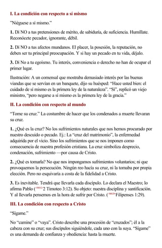 I. La condición con respecto a sí mismo
”Niéguese a sí mismo.”
1. Dí NO a tus pretensiones de mérito, de sabiduría, de suficiencia. Humíllate.
Reconócete pecador, ignorante, débil.
2. Dí NO a tus afectos mundanos. El placer, la posesión, la reputación, no
deben ser tu principal preocupación. Y si hay un pecado en tu vida, déjalo.
3. Dí No a tu egoísmo. Tu interés, conveniencia o derecho no han de ocupar el
primer lugar.
Ilustración: A un comensal que mostraba demasiado interés por las buenas
viandas que se servían en un banquete, dijo su huésped: “Hace usted bien: el
cuidado de sí mismo es la primera ley de la naturaleza”. “Sí”, replicó un viejo
ministro, “pero negarse a sí mismo es la primera ley de la gracia.”
II. La condición con respecto al mundo
“Tome su cruz.” La costumbre de hacer que los condenados a muerte llevaran
su cruz.
1. ¿Qué es la cruz? No los sufrimientos naturales que nos hemos procurado por
nuestro descuido o pecado. Ej.: La “cruz del matrimonio”, la enfermedad
adquirida por el vicio. Sino los sufrimientos que se nos imponen como
consecuencia de nuestra profesión cristiana. La cruz simboliza desprecio,
condenación, sufrimiento —por causa de Cristo.
2. ¿Qué es tomarla? No que nos impongamos sufrimientos voluntarios; ni que
provoquemos la persecución. Ningún reo hacía su cruz, ni la tomaba por propia
elección. Pero no esquivaría a costa de la fidelidad a Cristo.
3. Es inevitable. Tendrá que llevarla cada discípulo. Lo declara el Maestro; lo
afirma Pablo (<550312>2 Timoteo 3:12). Su objeto: nuestra disciplina y santificación.
Y al llevarla pensemos en la hora de sufrir por Cristo. (<500129>Filipenses 1:29).
III. La condición con respecto a Cristo
“Sígame.”
No “camine” o “vaya”. Cristo describe una procesión de “cruzados”; él a la
cabeza con su cruz; sus discípulos siguiéndole, cada uno con la suya. “Sígame”
es una demanda de confianza y obediencia: hasta la muerte.
 