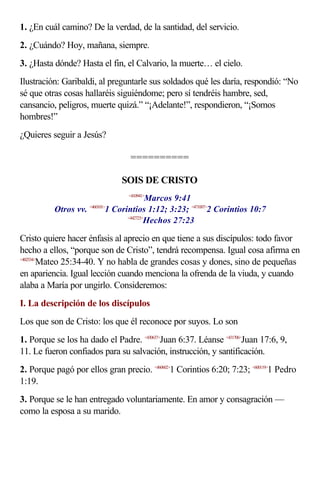 1. ¿En cuál camino? De la verdad, de la santidad, del servicio.
2. ¿Cuándo? Hoy, mañana, siempre.
3. ¿Hasta dónde? Hasta el fin, el Calvario, la muerte… el cielo.
Ilustración: Garibaldi, al preguntarle sus soldados qué les daría, respondió: “No
sé que otras cosas hallaréis siguiéndome; pero sí tendréis hambre, sed,
cansancio, peligros, muerte quizá.” “¡Adelante!”, respondieron, “¡Somos
hombres!”
¿Quieres seguir a Jesús?

                                    ==========

                                  SOIS DE CRISTO
                                    <410941>
                                            Marcos 9:41
          Otros vv.          1 Corintios 1:12; 3:23; <471007>2 Corintios 10:7
                      <460101>

                                   <442723>
                                           Hechos 27:23

Cristo quiere hacer énfasis al aprecio en que tiene a sus discípulos: todo favor
hecho a ellos, “porque son de Cristo”, tendrá recompensa. Igual cosa afirma en
<402534>
        Mateo 25:34-40. Y no habla de grandes cosas y dones, sino de pequeñas
en apariencia. Igual lección cuando menciona la ofrenda de la viuda, y cuando
alaba a María por ungirlo. Consideremos:
I. La descripción de los discípulos
Los que son de Cristo: los que él reconoce por suyos. Lo son
1. Porque se los ha dado el Padre. <430637>Juan 6:37. Léanse <431706>Juan 17:6, 9,
11. Le fueron confiados para su salvación, instrucción, y santificación.
2. Porque pagó por ellos gran precio. <460602>1 Corintios 6:20; 7:23; <600119>1 Pedro
1:19.
3. Porque se le han entregado voluntariamente. En amor y consagración —
como la esposa a su marido.
 