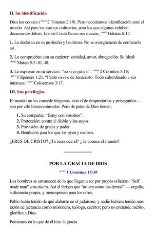 II. Su identificación
Dios los conoce (<550219>2 Timoteo 2:19). Pero necesitamos identificación ante el
mundo. Así para los asuntos ordinarios, para los que algunos exhiben
documentos falsos. Los de Cristo llevan sus marcas, <480617>Gálatas 6:17.
1. Lo declaran en su profesión y bautismo. No se avergüenzan de confesarlo
así.
2. Lo comprueban con su carácter: santidad, amor, abnegación. Su ideal:
<400503>
        Mateo 5:3-10, 48.
3. Lo expresan en su servicio: “no vive para sí”, <470501>2 Corintios 5:15;
<500121>
        Filipenses 1:21. “Pablo siervo de Jesucristo. Todo subordinado a sus
intereses: <510317>Colosenses 3:17.
III. Sus privilegios
El mundo no les concede ningunos, sino el de despreciarlos y perseguirlos —
son por ello bienaventurados. Pero de parte de Dios tienen:
    1. Su compañía: “Estoy con vosotros”.
    2. Protección: contra el diablo y los suyos.
    3. Provisión: de gracia y poder.
    4. Bendición para los que los oyen y reciben.
¿ERES DE CRISTO? ¿Te reconoce él? ¿Te conoce el mundo?

                                  ==========

                        POR LA GRACIA DE DIOS
                                    1 Corintios 15:10
                             <461501>



Los hombres se envanecen de lo que llegan a ser por propio esfuerzo. “Self
made man” autofacto. Así el fariseo que “no era como los demás” — orgullo,
suficiencia propia, y menosprecio para los otros.
Pablo había tenido de qué alabarse en el judaísmo; y nadie hubiera tenido más
razón de jactancia como misionero, teólogo, escritor; pero no pretende mérito;
glorifica a Dios.
Pensemos en lo que de él hizo la gracia.
 
