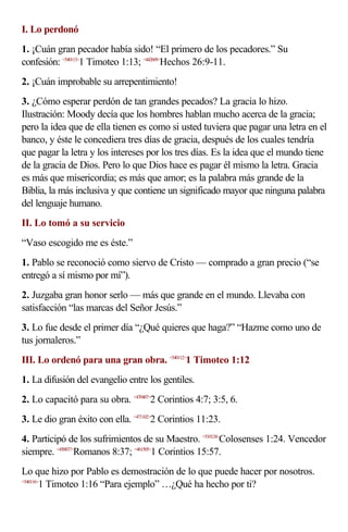 I. Lo perdonó
1. ¡Cuán gran pecador había sido! “El primero de los pecadores.” Su
confesión: <540113>1 Timoteo 1:13; <442609>Hechos 26:9-11.
2. ¡Cuán improbable su arrepentimiento!
3. ¿Cómo esperar perdón de tan grandes pecados? La gracia lo hizo.
Ilustración: Moody decía que los hombres hablan mucho acerca de la gracia;
pero la idea que de ella tienen es como si usted tuviera que pagar una letra en el
banco, y éste le concediera tres días de gracia, después de los cuales tendría
que pagar la letra y los intereses por los tres días. Es la idea que el mundo tiene
de la gracia de Dios. Pero lo que Dios hace es pagar él mismo la letra. Gracia
es más que misericordia; es más que amor; es la palabra más grande de la
Biblia, la más inclusiva y que contiene un significado mayor que ninguna palabra
del lenguaje humano.
II. Lo tomó a su servicio
“Vaso escogido me es éste.”
1. Pablo se reconoció como siervo de Cristo — comprado a gran precio (“se
entregó a sí mismo por mí”).
2. Juzgaba gran honor serlo — más que grande en el mundo. Llevaba con
satisfacción “las marcas del Señor Jesús.”
3. Lo fue desde el primer día “¿Qué quieres que haga?” “Hazme como uno de
tus jornaleros.”
III. Lo ordenó para una gran obra. <540112>1 Timoteo 1:12
1. La difusión del evangelio entre los gentiles.
2. Lo capacitó para su obra. <470407>2 Corintios 4:7; 3:5, 6.
3. Le dio gran éxito con ella. <471102>2 Corintios 11:23.
4. Participó de los sufrimientos de su Maestro. <510124>Colosenses 1:24. Vencedor
siempre. <450837>Romanos 8:37; <461505>1 Corintios 15:57.
Lo que hizo por Pablo es demostración de lo que puede hacer por nosotros.
<540116>
        1 Timoteo 1:16 “Para ejemplo” …¿Qué ha hecho por ti?
 