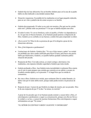  Gedeón hijo de Joas abiezerita: Era un hombre idolatra pues en la casa de su padre
había un altar dedicado a una deidad cananea Baal.
 Situación vergonzosa: Escondido de los madianitas en un lugar pequeño reducido,
para no ser visto y poderle dar de comer un poco a su familia.
 Gedeón desvergonzado. El señor ya no está con nosotros ¿Por qué nos ha venido
todo esto? ¿Dónde están sus promesas? Y los que se habían alejado eran ellos
 El señor lo miro: Ve con tu fortaleza y salva al pueblo, el Señor vio dependencia a
él, vio que tras el fracaso humano, el ser humano puede ponerse a disposición de
Dios. Gedeón ya no confiaba en sus fuerzas y estaba listo para emprender su labor.
 ¿No te envió Yo? Dios le dio su promesa de que él le dirigiría a pesar de las
situaciones adversas.
4. Dios ¿Está dispuesto a perdonarnos?
 Limitaciones de Gedeón: Gedeón dijo: “Yo soy el hijo menor y pobre” en verdad
era probable que otros estaba calificado para hacer la tarea, para hacer una guerra
había que financiarla y Gedeón y su pueblo habían quedado realmente pobres
situación del pecado.
 Respuesta de Dios: Con toda certeza, yo estaré contigo y derrotaras a los
madianitas, esta repuesta infundio seguridad a Gedeón que tenía miedo.
 Gedeón probando a Dios: Aun Gedeón tenía incredulidad si realmente Dios estaría
con él, por lo tanto preparo una comida que consistía en un cabrito y un pan sin
levadura comida rápida y se lo presento. Y el ángel hizo que la comida se
consumiera.
 He visto a Dios: Gedeón tuvo miedo, pues realmente Dios le estaba llamado y le
había visto por lo tanto debía morir, porque nadie podía resistir a la presencia de
Dios.
 Repuesta de paz: A pesar de que Gedeón era digno de muerte, por sus pecados Dios
le da una respuesta de paz Y le dice “no temas, no morirás”
A pesar de los pecados que el ser humano pueda cometer y causar dolor a Dios, el
está dispuesto a perdonarnos y seguir su comunicación, porque con ella nos lleva a
la verdad y a su luz, y a pesar de nuestras limitaciones Dios está dispuesto a seguir
utilizándonos así que “No temas “.
“EL SEÑOR ES CONTIGO VARON VALIENTE Y ESFORZADO”
 