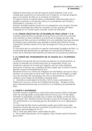 Iglesia De Cristo La Senda De La Vida 11
Dr: Samuel Diaz

Debemos desarrollar el fruto del Espíritu Santo (Gálatas 5:22), en la
medida que usted entre en comunión con el Espíritu, el fruto del Espíritu
que es el carácter de Dios se va a formar en nosotros.
El Espíritu Santo te imparte dones y habilidades sobrenaturales que te
ayudan a caminar en la vida del reino y en tu propósito con firmeza y
efectividad (1 Corintios 12:7-10)
Oración: bendito Espíritu Santo eres mi compañero, eres mi guía. Gracias
bendito Consolador por haberme revelado a Cristo, gracias por haber
trabajado en mi Corazón para entender el plan de Salvación.
4. EL PODER CREATIVO DE LA PALABRA DE DIOS (JOSUE 1:7-9)
Cuando usted confiesa un pasaje de la escritura y lo cree en su Corazón
esa confesión se hace realidad y se manifiesta el milagro de Dios, hay
promesas de Dios escritas en la Biblia la fe y la confesión hace que vivamos
la Palabras que confesamos, por ejemplo si usted está enfermo es muy
importante confesar (Isaías 53:5) “por las llagas de Cristo yo soy curado y
sanado”
Es necesario que se convierta en experto confesando la palabra de Dios. Le
recomiendo que diariamente se aprenda un versículo de la Palabra y a
través de la confesión tome dominio de todas las circunstancias adversas.
5. EL PODER DEL PENSAMIENTO DE FE (ISAIAS 26:3; FILIPENSES
4:8-9)
La batalla más grande del ser humano se plantea en el pensamiento, la
mente es atacada con mucha fuerza por la inseguridad, temor y la
tendencia a pensar en lo malo y lo negativo, por esa razón debemos
perseverar en pensar en La palabra de Dios y dejar que el Espíritu Santo
domine nuestra mente(Romanos 8:5-6)
Abraham tenía en su mente las imágenes de esterilidad y veía que le iba a
heredar un esclavo por no tener hijo, Dios lo saco de esa imagen y le dijo
mira las estrellas del cielo porque así será tu descendencia, el señor le
cambio a una imagen de fertilidad y multiplicación.
Viviendo en autoridad (2 Corintios 104-5), tienes autoridad en El
nombre de Jesús y a través de la Palabra de derribar , atrapar y echar
fuera todo pensamiento que sea contrario a La Palabra y la voluntad de
Dios.
6. PODER Y AUTORIDAD
Cuando nosotros aceptamos a Jesucristo como nuestro Señor y Salvador
Dios nos entrega poder y autoridad contra el mal (Lucas 19:10), debes
entender la autoridad y el poder que el Señor nos delega, el mal no nos
puede hacer mal. Nosotros hemos vencido a través de la Sangre de Jesús,
nos enfrentamos a un enemigo que fue derrotado en la cruz. (Apocalipsis
12:11)
Tu como hijo de Dios tienes autoridad y poder para echar fuera todo
demonio o fuerza del mal que se levante en contra de ti o tu familia, o de
cualquier persona (Marcos 16:17)
Hay 7 cosas que debe hacer usted todos los días:
No se deje impresionar con lo negativo, Dios siempre quiere lo bueno
para usted.

 