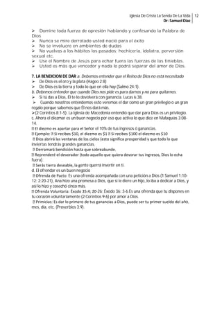 Iglesia De Cristo La Senda De La Vida 12
Dr: Samuel Diaz

Domine toda fuerza de opresión hablando y confesando la Palabra de
Dios
Nunca se mire derrotado usted nació para el éxito
No se involucre en ambientes de dudas
No vuelvas a los hábitos los pasados; hechicería, idolatra, perversión
sexual etc.
Use el Nombre de Jesús para echar fuera las fuerzas de las tinieblas.
Usted es más que vencedor y nada lo podrá separar del amor de Dios.
7. LA BENDICION DE DAR a. Debemos entender que el Reino de Dios no está necesitado
De Dios es el oro y la plata (Hageo 2:8)
De Dios es la tierra y todo lo que en ella hay (Salmo 24:1).
b. Debemos entender que cuando Dios nos pide es para darnos y no para quitarnos.
Si tú das a Dios, Él te lo devolverá con ganancia. Lucas 6:38.
Cuando nosotros entendemos esto veremos el dar como un gran privilegio o un gran
regalo porque sabemos que Él nos dará más.
(2 Corintios 8:1-5). La Iglesia de Macedonia entendió que dar para Dios es un privilegio.
c. Ahora el diezmar es un buen negocio por eso que activa lo que dice en Malaquías 3:0814.
El diezmo es apartar para el Señor el 10% de tus ingresos ó ganancias.
Ejemplo: Si recibes $10, el diezmo es $1 Si recibes $100 el diezmo es $10
Dios abrirá las ventanas de los cielos (esto significa prosperidad y que todo lo que
inviertas tendrás grandes ganancias.
Derramará bendición hasta que sobreabunde.
Reprenderé el devorador (todo aquello que quiera devorar tus ingresos, Dios lo echa
fuera).
Serás tierra deseable, la gente querrá invertir en ti.
d. El ofrendar es un buen negocio
Ofrenda de Pacto: Es una ofrenda acompañada con una petición a Dios (1 Samuel 1:1012; 2:20-21), Ana hizo una promesa a Dios, que si le diere un hijo, lo iba a dedicar a Dios, y
así lo hizo y cosechó cinco más.
Ofrenda Voluntaria: Éxodo 35:4; 20-26; Éxodo 36: 3-6.Es una ofrenda que tu dispones en
tu corazón voluntariamente (2 Corintios 9:6) por amor a Dios.
Primicias: Es dar lo primero de tus ganancias a Dios, puede ser tu primer sueldo del año,
mes, día, etc. (Proverbios 3:9).

 