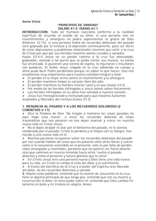 Iglesia De Cristo La Senda De La Vida 13
Dr: Samuel Diaz
Sexta Visita
“PRINCIPIOS DE SANIDAD”
SALMO 41:4; ISAIAS 61:1
INTRODUCCION: Todo ser humano reacciona conforme a la realidad
espiritual de acuerdo al estado de su alma, si una persona vive en
resentimientos y amargura no podrá experimentar la gracia de Dios
(Hebreos 12:15), si una persona habla de recuerdos dolorosos del pasado
será golpeado por la tristeza y la depresión continuamente, para ser libres
de estas depresiones y problemas emocionales tenemos que venir a la cruz
de Cristo por que por sus heridas nosotros somos curados y sanados.
Isaías 53:4-5 Jesús en su pasión camino a la cruz fue desnudado,
golpeados, azotado a tal punto que se podía contar sus huesos, su barba
fue arrancada, le pusieron una corona de espina, lo injuriaron e insultaron
con palabras, El Señor Jesús colgado en la cruz adolorido en cuerpo y
alma pudo decir Padre perdónalos porque no saben lo que hacen, esto nos
enseñanzas muy importantes para nuestra sanidad integral y total:
El perdón es la mejor arma contra el resentimiento y la amargura.
El perdón mantiene limpio tu corazón libre del odio.
El perdón mantiene tu hombre interior sano y en paz (Isaías 53:5)
Por medio de las heridas infringidas a Jesús somos sanos físicamente.
Las heridas infringidas en su alma trae sanidad a nuestro corazón.
Jesús fue menospreciado y rechazado para que nosotros fuésemos
aceptados y liberados del rechazo (Isaías 53:3)

1. RENUNCIA AL PASADO Y A LOS RECUERDOS DOLOROSO (2
CORINTIOS 5:17)
Dice la Palabra de Dios “No traigas a memoria las cosas pasadas he
aquí hago cosa nueva”, a veces los recuerdos doloroso de cosas
traumáticas que nos pasaron no nos dejan avanzar y crecer en nuestra
nueva vida en Cristo Jesús.
No te dejes atrapar ni atar por el fantasma del pasado, ni te sientas
condenado por el pasado, Cristo te perdono y te limpio con tu Sangre, has
nacido a una nueva vida en el.
Muchas personas no quieren soltar los recuerdos dolorosos del pasado
por eso cuando hablan de cosas que les pasaron años atrás lloran y sufren
como si lo estuvieran viviéndolo en el presente, esto es por falta de perdón,
vidas amargadas y resentidas, personas que no quieren ver hacia delante
sino que caminan en reversa mirando hacia atrás “suelta el pasado
doloroso y toma el presente y futuro glorioso que te viene”
En Cristo Jesús eres una persona nueva y Dios tiene una vida nueva
para tu vida, en Cristo se rompe el ciclo del dolor y el sufrimiento.
A través del Sacrificio de la Cruz y el poder del Espíritu eres liberado
del dolor, de los recuerdos dolorosos y sanado.
2. Repita estas palabras: entiendo que la muerte de Jesucristo en la cruz
tiene el objetivo principal de que tenga paz, entiendo que con su muerte y
resurrección el dolor no tiene poder sobre mí, entiendo que Dios cambia mi
lamento en baile y mi tristeza en alegría. Amen

 