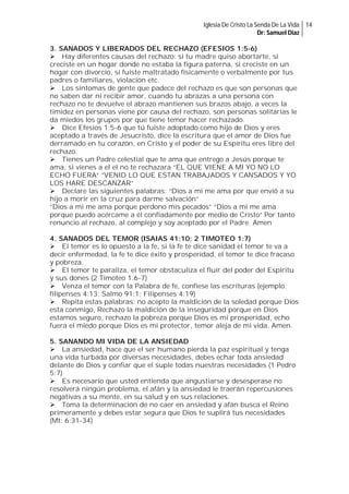 Iglesia De Cristo La Senda De La Vida 14
Dr: Samuel Diaz

3. SANADOS Y LIBERADOS DEL RECHAZO (EFESIOS 1:5-6)
Hay diferentes causas del rechazo: si tu madre quiso abortarte, si
creciste en un hogar donde no estaba la figura paterna, si creciste en un
hogar con divorcio, si fuiste maltratado físicamente o verbalmente por tus
padres o familiares, violación etc.
Los síntomas de gente que padece del rechazo es que son personas que
no saben dar ni recibir amor, cuando tu abrazas a una persona con
rechazo no te devuelve el abrazo mantienen sus brazos abajo, a veces la
timidez en personas viene por causa del rechazo, son personas solitarias le
da miedos los grupos por que tiene temor hacer rechazado.
Dice Efesios 1:5-6 que tú fuiste adoptado como hijo de Dios y eres
aceptado a través de Jesucristo, dice la escritura que el amor de Dios fue
derramado en tu corazón, en Cristo y el poder de su Espíritu eres libre del
rechazo.
Tienes un Padre celestial que te ama que entrego a Jesús porque te
ama, si vienes a el el no te rechazara “EL QUE VIENE A MI YO NO LO
ECHO FUERA” “VENID LO QUE ESTAN TRABAJADOS Y CANSADOS Y YO
LOS HARE DESCANZAR”
Declare las siguientes palabras: “Dios a mi me ama por que envió a su
hijo a morir en la cruz para darme salvación”
“Dios a mi me ama porque perdono mis pecados” “Dios a mi me ama
porque puedo acércame a él confiadamente por medio de Cristo” Por tanto
renuncio al rechazo, al complejo y soy aceptado por el Padre. Amen
4. SANADOS DEL TEMOR (ISAIAS 41:10; 2 TIMOTEO 1:7)
El temor es lo opuesto a la fe, si la fe te dice sanidad el temor te va a
decir enfermedad, la fe te dice éxito y prosperidad, el temor te dice fracaso
y pobreza.
El temor te paraliza, el temor obstaculiza el fluir del poder del Espíritu
y sus dones (2 Timoteo 1.6-7)
Venza el temor con la Palabra de fe, confiese las escrituras (ejemplo:
filipenses 4:13; Salmo 91:1; Filipenses 4:19)
Repita estas palabras: no acepto la maldición de la soledad porque Dios
esta conmigo, Rechazo la maldición de la inseguridad porque en Dios
estamos seguro, rechazo la pobreza porque Dios es mi prosperidad, echo
fuera el miedo porque Dios es mi protector, temor aleja de mi vida. Amen.
5. SANANDO MI VIDA DE LA ANSIEDAD
La ansiedad, hace que el ser humano pierda la paz espiritual y tenga
una vida turbada por diversas necesidades, debes echar toda ansiedad
delante de Dios y confiar que el suple todas nuestras necesidades (1 Pedro
5:7)
Es necesario que usted entienda que angustiarse y desesperase no
resolverá ningún problema, el afán y la ansiedad le traerán repercusiones
negativas a su mente, en su salud y en sus relaciones.
Toma la determinación de no caer en ansiedad y afán busca el Reino
primeramente y debes estar segura que Dios te suplirá tus necesidades
(Mt: 6:31-34)

 