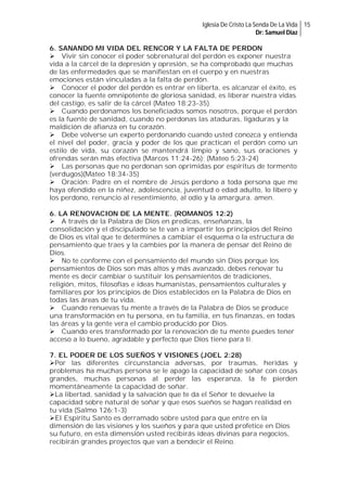 Iglesia De Cristo La Senda De La Vida 15
Dr: Samuel Diaz

6. SANANDO MI VIDA DEL RENCOR Y LA FALTA DE PERDON
Vivir sin conocer el poder sobrenatural del perdón es exponer nuestra
vida a la cárcel de la depresión y opresión, se ha comprobado que muchas
de las enfermedades que se manifiestan en el cuerpo y en nuestras
emociones están vinculadas a la falta de perdón.
Conocer el poder del perdón es entrar en liberta, es alcanzar el éxito, es
conocer la fuente omnipotente de gloriosa sanidad, es liberar nuestra vidas
del castigo, es salir de la cárcel (Mateo 18:23-35)
Cuando perdonamos los beneficiados somos nosotros, porque el perdón
es la fuente de sanidad, cuando no perdonas las ataduras, ligaduras y la
maldición de afianza en tu corazón.
Debe volverse un experto perdonando cuando usted conozca y entienda
el nivel del poder, gracia y poder de los que practican el perdón como un
estilo de vida, su corazón se mantendrá limpio y sano, sus oraciones y
ofrendas serán más efectiva (Marcos 11:24-26); (Mateo 5:23-24)
Las personas que no perdonan son oprimidas por espíritus de tormento
(verdugos)(Mateo 18:34-35)
Oración: Padre en el nombre de Jesús perdono a toda persona que me
haya ofendido en la niñez, adolescencia, juventud o edad adulto, lo libero y
los perdono, renuncio al resentimiento, al odio y la amargura. amen.
6. LA RENOVACION DE LA MENTE. (ROMANOS 12:2)
A través de la Palabra de Dios en predicas, enseñanzas, la
consolidación y el discipulado se te van a impartir los principios del Reino
de Dios es vital que te determines a cambiar el esquema o la estructura de
pensamiento que traes y la cambies por la manera de pensar del Reino de
Dios.
No te conforme con el pensamiento del mundo sin Dios porque los
pensamientos de Dios son más altos y más avanzado, debes renovar tu
mente es decir cambiar o sustituir los pensamientos de tradiciones,
religión, mitos, filosofías e ideas humanistas, pensamientos culturales y
familiares por los principios de Dios establecidos en la Palabra de Dios en
todas las áreas de tu vida.
Cuando renuevas tu mente a través de la Palabra de Dios se produce
una transformación en tu persona, en tu familia, en tus finanzas, en todas
las áreas y la gente vera el cambio producido por Dios.
Cuando eres transformado por la renovación de tu mente puedes tener
acceso a lo bueno, agradable y perfecto que Dios tiene para ti.
7. EL PODER DE LOS SUEÑOS Y VISIONES (JOEL 2:28)
Por las diferentes circunstancia adversas, por traumas, heridas y
problemas ha muchas persona se le apago la capacidad de soñar con cosas
grandes, muchas personas al perder las esperanza, la fe pierden
momentáneamente la capacidad de soñar.
La libertad, sanidad y la salvación que te da el Señor te devuelve la
capacidad sobre natural de soñar y que esos sueños se hagan realidad en
tu vida (Salmo 126:1-3)
El Espíritu Santo es derramado sobre usted para que entre en la
dimensión de las visiones y los sueños y para que usted profetice en Dios
su futuro, en esta dimensión usted recibirás ideas divinas para negocios,
recibirán grandes proyectos que van a bendecir el Reino.

 