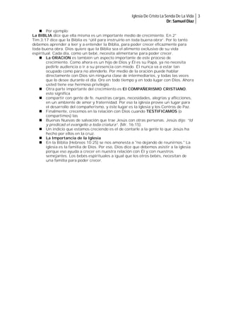 Iglesia De Cristo La Senda De La Vida 3
Dr: Samuel Diaz
 Por ejemplo:
La BIBLIA dice que ella misma es un importante medio de crecimiento. En 2°
Tim.3:17 dice que la Biblia es “útil para instruirlo en toda buena obra”. Por lo tanto
debemos aprender a leer y a entender la Biblia, para poder crecer eficazmente para
toda buena obra. Dios quiere que la Biblia sea el alimento exclusivo de su vida
espiritual. Cada día, como un bebé, necesita alimentarse para poder crecer.
 La ORACION es también un aspecto importante de este proceso de
crecimiento. Como ahora es un hijo de Dios y Él es su Papá, ya no necesita
pedirle audiencia o ir a su presencia con miedo. Él nunca va a estar tan
ocupado como para no atenderlo. Por medio de la oración puede hablar
directamente con Dios sin ninguna clase de intermediarios, y todas las veces
que lo desee durante el día. Ore en todo tiempo y en todo lugar con Dios. Ahora
usted tiene ese hermoso privilegio.
 Otra parte importante del crecimiento es El COMPAÑERISMO CRISTIANO,
esto significa
 compartir con gente de fe, nuestras cargas, necesidades, alegrías y aflicciones,
en un ambiente de amor y fraternidad. Por eso la iglesia provee un lugar para
el desarrollo del compañerismo, y éste lugar es la Iglesia y los Centros de Paz.
 Finalmente, crecemos en la relación con Dios cuando TESTIFICAMOS (o
compartimos) las
 Buenas Nuevas de salvación que trae Jesús con otras personas. Jesús dijo: “Id
y predicad el evangelio a toda criatura”. (Mr. 16:15).
 Un indicio que estamos creciendo es el de contarle a la gente lo que Jesús ha
hecho por ellos en la cruz.
 La Importancia de la Iglesia
 En la Biblia (Hebreos 10:25) se nos amonesta a "no dejando de reunirnos." La
iglesia es la familia de Dios. Por eso, Dios dice que debemos asistir a la iglesia
porque eso ayuda a crecer en nuestra relación con Él y con nuestros
semejantes. Los bebés espirituales a igual que los otros bebés, necesitan de
una familia para poder crecer.

 