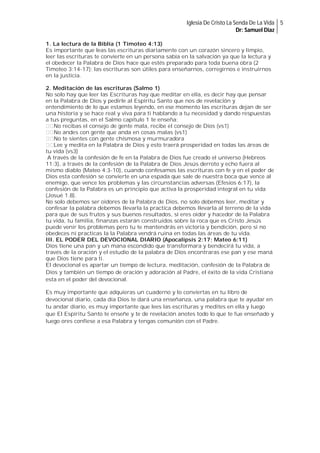 Iglesia De Cristo La Senda De La Vida 5
Dr: Samuel Diaz
1. La lectura de la Biblia (1 Timoteo 4:13)
Es importante que leas las escrituras diariamente con un corazón sincero y limpio,
leer las escrituras te convierte en un persona sabia en la salvación ya que la lectura y
el obedecer la Palabra de Dios hace que estés preparado para toda buena obra (2
Timoteo 3:14-17); las escrituras son útiles para enseñarnos, corregirnos e instruirnos
en la justicia.
2. Meditación de las escrituras (Salmo 1)
No solo hay que leer las Escrituras hay que meditar en ella, es decir hay que pensar
en la Palabra de Dios y pedirle al Espíritu Santo que nos de revelación y
entendimiento de lo que estamos leyendo, en ese momento las escrituras dejan de ser
una historia y se hace real y viva para ti hablando a tu necesidad y dando respuestas
a tus preguntas, en el Salmo capitulo 1 te enseña:
No recibas el consejo de gente mala, recibe el consejo de Dios (vs1)
No andes con gente que anda en cosas malas (vs1)
No te sientes con gente chismosa y murmuradora
Lee y medita en la Palabra de Dios y esto traerá prosperidad en todas las áreas de
tu vida (vs3)
A través de la confesión de fe en la Palabra de Dios fue creado el universo (Hebreos
11:3), a través de la confesión de la Palabra de Dios Jesús derroto y echo fuera al
mismo diablo (Mateo 4:3-10), cuando confesamos las escrituras con fe y en el poder de
Dios esta confesión se convierte en una espada que sale de nuestra boca que vence al
enemigo, que vence los problemas y las circunstancias adversas (Efesios 6:17), la
confesión de la Palabra es un principio que activa la prosperidad integral en tu vida
(Josué 1.8).
No solo debemos ser oidores de la Palabra de Dios, no solo debemos leer, meditar y
confesar la palabra debemos llevarla la practica debemos llevarla al terreno de la vida
para que de sus frutos y sus buenos resultados, si eres oidor y hacedor de la Palabra
tu vida, tu familia, finanzas estarán construidos sobre la roca que es Cristo Jesús
puede venir los problemas pero tu te mantendrás en victoria y bendición, pero si no
obedeces ni practicas la la Palabra vendrá ruina en todas las áreas de tu vida.
III. EL PODER DEL DEVOCIONAL DIARIO (Apocalipsis 2:17; Mateo 6:11)
Dios tiene una pan y un mana escondido que transformara y bendecirá tu vida, a
través de la oración y el estudio de la palabra de Dios encontraras ese pan y ese maná
que Dios tiene para ti.
El devocional es apartar un tiempo de lectura, meditación, confesión de la Palabra de
Dios y también un tiempo de oración y adoración al Padre, el éxito de la vida Cristiana
esta en el poder del devocional.
Es muy importante que adquieras un cuaderno y lo conviertas en tu libro de
devocional diario, cada día Dios te dará una enseñanza, una palabra que te ayudar en
tu andar diario, es muy importante que lees las escrituras y medites en ella y luego
que El Espíritu Santo te enseñe y te de revelación anotes todo lo que te fue enseñado y
luego ores confiese a esa Palabra y tengas comunión con el Padre.

 