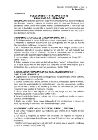Iglesia De Cristo La Senda De La Vida 6
Dr: Samuel Diaz
Cuarta visita

COLOSENSES 1:13-14; JUAN 8:31-32
“PRINCIPIOS DE LIBERACIÓN”
INTRODUCCION: El Señor quiere que experimentemos la plenitud de la libertad para
eso debemos renunciar y apartar de nuestras vidas las cosas que hacíamos en el
pasado que van en contra de la Palabra de Dios, cuando conocemos la verdad de Dios
esta trae la libertad en nuestra vida, al contrario la ignorancia, que trae esclavitud, por
esa razón debemos determinarnos a echar fuera lo malo de nuestras vida para que el
bien de Dios se manifieste.
I. ROMPIENDO LA FORTALEZA DE LA IDOLATRIA (EXODO 20:1-6)
1. Por la ignorancia a la verdad de Dios muchos de nosotros practicamos en el pasado
la idolatría y la adoración a los muertos esto es un pecado ante los ojos de nuestro
Dios que activan maldiciones en nuestras vidas.
2. En la Palabra de Dios está escrito que no debemos hacer imagen, escultura con el
propósito de adorarles o venerarles, porque hay un solo Dios y un solo mediador que
es Cristo Jesús (Hechos 4:12; 1 Timoteo 2:5), Dios te cela cuando tú en vez de adorarle
a él como creador a adoran algo creado por las manos de los hombres.
3. Los que adoran ídolos activan maldiciones hasta la cuarta generación (Éxodo 20:5;
Salmo 115:3-5)
4. Debes renunciar a todo ídolo que la tradición llama “santos”, debes echarlos fuera
de tu casa, debes destruir todo objeto que tenga que ver con idolatría para que la
bendición de Dios se active en todas tus generaciones (Éxodo 20:6)
II. ROMPIENDO LA FORTALEZA DE LA HECHICERÍA (DEUTERONIMIO 18:9-14;
ISAIAS 8:19-22; HECHOS 19:19)
1. La práctica de la hechicería abre puertas para que fuerzas malignas entren y aten tu
vida y traigan maldición a tu Familia.
2. Cuando tu consultas a brujos, adivinos, a las cartas, horóscopos, palma de manos,
estás haciendo un pacto indirecto con las tinieblas y esto trae consecuencias terribles,
por eso al venir a Cristo el te perdona y te libera de toda maldición, pero debes
renunciar a toda practica de hechicería y maldad.
3. Debes echar fuera todo objeto en tu casa que tenga que ver con idolatría,
hechicería, ocultismo o falsas sectas (Hechos 19:19)
4. La práctica de la hechicería e idolatría trae pobreza, problemas familiares, muerte,
violencia, enfermedad etc.
5. Repite esta oración: “Señor rompo todo pacto directo o indirecto en el Nombre de
Jesús y por tu sangre, echo fuera toda influencia maligna. Amen
III. ROMPIENDO LA FORTALEZAS DE RELIGIONES Y SECTAS (1 TIMOTEO 4:1)
1. Las sectas y religiones ponen sus tradiciones por encima de la Palabra de Dios
(Marcos 7:6-8)
2. Las sectas y religiones de hombre son diseñados por espíritus de engaños y
enseñanzas inspiradas por demonios, por esa razón debes renunciar a esas sectas y sus
enseñanzas.
_ Catolicismo romanos: promueven la adoración de ídolos, basa la salvación en obras y
no en la fe en Cristo Jesús (Efesios 2:8)

 