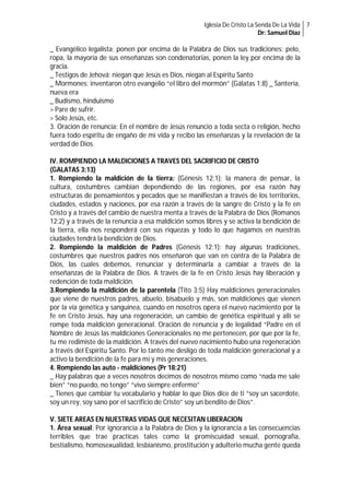 Iglesia De Cristo La Senda De La Vida 7
Dr: Samuel Diaz

_ Evangélico legalista; ponen por encima de la Palabra de Dios sus tradiciones; pelo,
ropa, la mayoría de sus enseñanzas son condenatorias, ponen la ley por encima de la
gracia.
_ Testigos de Jehová; niegan que Jesús es Dios, niegan al Espíritu Santo
_ Mormones: inventaron otro evangelio “el libro del mormón” (Gálatas 1:8) _ Santería,
nueva era
_ Budismo, hinduismo
> Pare de sufrir.
> Solo Jesús, etc.
3. Oración de renuncia: En el nombre de Jesús renuncio a toda secta o religión, hecho
fuera todo espíritu de engaño de mi vida y recibo las enseñanzas y la revelación de la
verdad de Dios.
IV. ROMPIENDO LA MALDICIONES A TRAVES DEL SACRIFICIO DE CRISTO
(GALATAS 3:13)
1. Rompiendo la maldición de la tierra: (Génesis 12:1); la manera de pensar, la
cultura, costumbres cambian dependiendo de las regiones, por esa razón hay
estructuras de pensamientos y pecados que se manifiestan a través de los territorios,
ciudades, estados y naciones, por esa razón a través de la sangre de Cristo y la fe en
Cristo y a través del cambio de nuestra menta a través de la Palabra de Dios (Romanos
12:2) y a través de la renuncia a esa maldición somos libres y se activa la bendición de
la tierra, ella nos responderá con sus riquezas y todo lo que hagamos en nuestras
ciudades tendrá la bendición de Dios.
2. Rompiendo la maldición de Padres (Génesis 12:1): hay algunas tradiciones,
costumbres que nuestros padres nos enseñaron que van en contra de la Palabra de
Dios, las cuales debemos, renunciar y determinarla a cambiar a través de la
enseñanzas de la Palabra de Dios. A través de la fe en Cristo Jesús hay liberación y
redención de toda maldición.
3.Rompiendo la maldición de la parentela (Tito 3:5) Hay maldiciones generacionales
que viene de nuestros padres, abuelo, bisabuelo y más, son maldiciones que vienen
por la vía genética y sanguínea, cuando en nosotros opera el nuevo nacimiento por la
fe en Cristo Jesús, hay una regeneración, un cambio de genética espiritual y allí se
rompe toda maldición generacional. Oración de renuncia y de legalidad “Padre en el
Nombre de Jesús las maldiciones Generacionales no me pertenecen, por que por la fe,
tu me redimiste de la maldición. A través del nuevo nacimiento hubo una regeneración
a través del Espíritu Santo. Por lo tanto me desligo de toda maldición generacional y a
activo la bendición de la fe para mi y mis generaciones.
4. Rompiendo las auto - maldiciones (Pr 18:21)
_ Hay palabras que a veces nosotros decimos de nosotros mismo como “nada me sale
bien” “no puedo, no tengo” “vivo siempre enfermo”
_ Tienes que cambiar tu vocabulario y hablar lo que Dios dice de ti “soy un sacerdote,
soy un rey, soy sano por el sacrificio de Cristo” soy un bendito de Dios”.
V. SIETE AREAS EN NUESTRAS VIDAS QUE NECESITAN LIBERACION
1. Área sexual: Por ignorancia a la Palabra de Dios y la ignorancia a las consecuencias
terribles que trae practicas tales como la promiscuidad sexual, pornografía,
bestialismo, homosexualidad, lesbianismo, prostitución y adulterio mucha gente queda

 