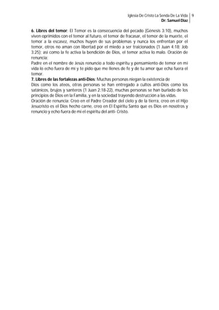 Iglesia De Cristo La Senda De La Vida 9
Dr: Samuel Diaz

6. Libres del temor: El Temor es la consecuencia del pecado (Génesis 3:10), muchos
viven oprimidos con el temor al futuro, el temor de fracasar, el temor de la muerte, el
temor a la escasez, muchos huyen de sus problemas y nunca los enfrentan por el
temor, otros no aman con libertad por el miedo a ser traicionados (1 Juan 4:18; Job
3:25); así como la fe activa la bendición de Dios, el temor activa lo malo. Oración de
renuncia:
Padre en el nombre de Jesús renuncio a todo espíritu y pensamiento de temor en mi
vida lo echo fuera de mí y te pido que me llenes de fe y de tu amor que echa fuera el
temor.
7. Libres de las fortalezas anti-Dios: Muchas personas niegan la existencia de
Dios como los ateos, otras personas se han entregado a cultos anti-Dios como los
satánicos, brujos y santeros (1 Juan 2:18-22), muchas personas se han burlado de los
principios de Dios en la Familia, y en la sociedad trayendo destrucción a las vidas.
Oración de renuncia: Creo en el Padre Creador del cielo y de la tierra, creo en el Hijo
Jesucristo es el Dios hecho carne, creo en El Espíritu Santo que es Dios en nosotros y
renuncio y echo fuera de mi el espíritu del anti- Cristo.

 