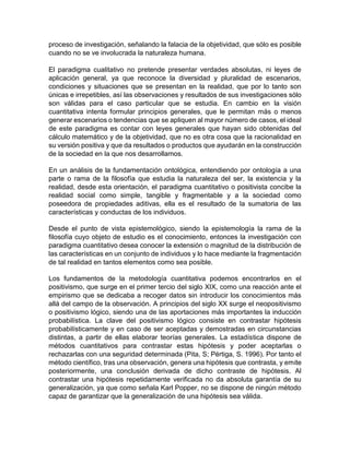 proceso de investigación, señalando la falacia de la objetividad, que sólo es posible
cuando no se ve involucrada la naturaleza humana.
El paradigma cualitativo no pretende presentar verdades absolutas, ni leyes de
aplicación general, ya que reconoce la diversidad y pluralidad de escenarios,
condiciones y situaciones que se presentan en la realidad, que por lo tanto son
únicas e irrepetibles, así las observaciones y resultados de sus investigaciones sólo
son válidas para el caso particular que se estudia. En cambio en la visión
cuantitativa intenta formular principios generales, que le permitan más o menos
generar escenarios o tendencias que se apliquen al mayor número de casos, el ideal
de este paradigma es contar con leyes generales que hayan sido obtenidas del
cálculo matemático y de la objetividad, que no es otra cosa que la racionalidad en
su versión positiva y que da resultados o productos que ayudarán en la construcción
de la sociedad en la que nos desarrollamos.
En un análisis de la fundamentación ontológica, entendiendo por ontología a una
parte o rama de la filosofía que estudia la naturaleza del ser, la existencia y la
realidad, desde esta orientación, el paradigma cuantitativo o positivista concibe la
realidad social como simple, tangible y fragmentable y a la sociedad como
poseedora de propiedades aditivas, ella es el resultado de la sumatoria de las
características y conductas de los individuos.
Desde el punto de vista epistemológico, siendo la epistemología la rama de la
filosofía cuyo objeto de estudio es el conocimiento, entonces la investigación con
paradigma cuantitativo desea conocer la extensión o magnitud de la distribución de
las características en un conjunto de individuos y lo hace mediante la fragmentación
de tal realidad en tantos elementos como sea posible.
Los fundamentos de la metodología cuantitativa podemos encontrarlos en el
positivismo, que surge en el primer tercio del siglo XIX, como una reacción ante el
empirismo que se dedicaba a recoger datos sin introducir los conocimientos más
allá del campo de la observación. A principios del siglo XX surge el neopositivismo
o positivismo lógico, siendo una de las aportaciones más importantes la inducción
probabilística. La clave del positivismo lógico consiste en contrastar hipótesis
probabilísticamente y en caso de ser aceptadas y demostradas en circunstancias
distintas, a partir de ellas elaborar teorías generales. La estadística dispone de
métodos cuantitativos para contrastar estas hipótesis y poder aceptarlas o
rechazarlas con una seguridad determinada (Pita, S; Pértiga, S. 1996). Por tanto el
método científico, tras una observación, genera una hipótesis que contrasta, y emite
posteriormente, una conclusión derivada de dicho contraste de hipótesis. Al
contrastar una hipótesis repetidamente verificada no da absoluta garantía de su
generalización, ya que como señala Karl Popper, no se dispone de ningún método
capaz de garantizar que la generalización de una hipótesis sea válida.
 