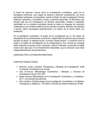 A modo de resumen, vemos como la investigación cuantitativa, parte de un
paradigma positivista, cuyo objeto es explicar y describir causalmente, así como
generalizar extrapolar y universalizar, siendo el objeto de esta investigación hechos
objetivos existentes y sometidos a leyes y patrones generales. El fenómeno que
estudia este tipo de investigación es siempre observable, medible y replicable,
haciéndolo en un contexto controlado donde se utiliza un lenguaje con precisión
matemática y con modelos estáticos de la medición numérica. Además, las hipótesis
y teorías, están expresadas explícitamente y el diseño de la misma fijado con
antelación.
En el paradigma cuantitativo, el sujeto de la investigación es un ser capaz de
despojarse de sus sentimientos, emociones, subjetividad, de tal forma que se pueda
estudiar el objeto, la realidad social y humana "desde afuera". La relación entre el
sujeto y el objeto de investigación es de independencia. Aún cuando se investiga
sobre aspectos humanos como motivación, actitud, intereses, se percibe al objeto
social como algo que no es directamente observable, que es real pero que existe
independientemente del pensamiento.
¡GRACIAS POR LA ATENCIÓN PRESTADA!
FUENTES CONSULTADAS:
 Ramírez, Arcila y Buriticá “Paradígmas y Modelos de Investigación” 2004
Fundación Universitaria Luis Amigo.
 Cea D´Ancona “Metodología Cuantitiativa / Metodos y Tecnicas de
Investigacion Social” S/A, S/E.
 Monje Alvarez,“Metodologia de la Investigación Cuantitativa y Cualitativa”,
2011, Universidad Surcolombia.
 Ortíz Arellano “Epistemología de la Investigación Cuantitativa y Cualitativa:
Paradigmas y Objetivos”, 15/12/2013, Revista de Clases Históricas, Nº408.
 