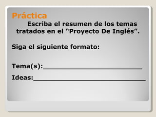 Práctica
    Escriba el resumen de los temas
 tratados en el “Proyecto De Inglés”.

Siga el siguiente formato:


Tema(s):_______________________
Ideas:__________________________
 