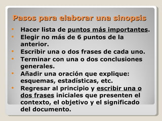 Pasos para elaborar una sinopsis
   Hacer lista de puntos más importantes.
   Elegir no más de 6 puntos de la
    anterior.
   Escribir una o dos frases de cada uno.
   Terminar con una o dos conclusiones
    generales.
   Añadir una oración que explique:
    esquemas, estadísticas, etc.
   Regresar al principio y escribir una o
    dos frases iniciales que presenten el
    contexto, el objetivo y el significado
    del documento.
 