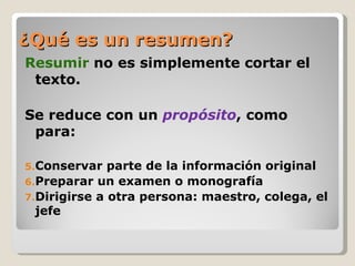 ¿Qué es un resumen?
Resumir no es simplemente cortar el
 texto.

Se reduce con un propósito, como
 para:

5.Conservar   parte de la información original
6.Preparar un examen o monografía
7.Dirigirse a otra persona: maestro, colega, el
  jefe
 