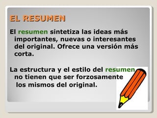 EL RESUMEN
El resumen sintetiza las ideas más
 importantes, nuevas o interesantes
 del original. Ofrece una versión más
 corta.

La estructura y el estilo del resumen
 no tienen que ser forzosamente
  los mismos del original.
 