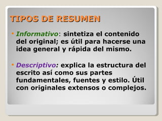 TIPOS DE RESUMEN
   Informativo: sintetiza el contenido
    del original; es útil para hacerse una
    idea general y rápida del mismo.

   Descriptivo: explica la estructura del
    escrito así como sus partes
    fundamentales, fuentes y estilo. Útil
    con originales extensos o complejos.
 