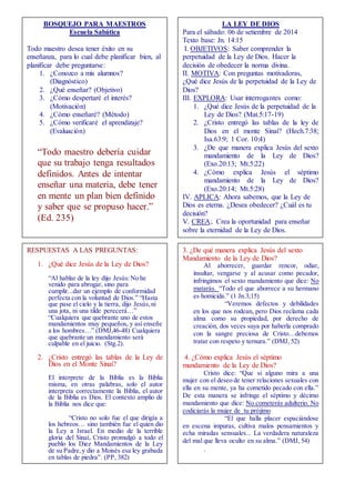 RESPUESTAS A LAS PREGUNTAS: 
1. ¿Qué dice Jesús de la Ley de Dios? 
“Al hablar de la ley dijo Jesús: No he 
venido para abrogar, sino para 
cumplir...dar un ejemplo de conformidad 
perfecta con la voluntad de Dios.” “Hasta 
que pase el cielo y la tierra, dijo Jesús, ni 
una jota, ni una tilde perecerá…” 
“Cualquiera que quebrante uno de estos 
mandamientos muy pequeños, y así enseñe 
a los hombres…” (DMJ,46-48) Cualquiera 
que quebrante un mandamiento será 
culpable en el juicio. (Stg.2). 
2. ¿Cristo entregó las tablas de la Ley de 
Dios en el Monte Sinaí? 
El interprete de la Biblia es la Biblia 
misma, en otras palabras, solo el autor 
interpreta correctamente la Biblia, el autor 
de la Biblia es Dios. El contexto amplio de 
la Biblia nos dice que: 
“Cristo no solo fue el que dirigía a 
los hebreos… sino también fue el quien dio 
la Ley a Israel. En medio de la terrible 
gloria del Sinaí, Cristo promulgó a todo el 
pueblo los Diez Mandamientos de la Ley 
de su Padre, y dio a Moisés esa ley grabada 
en tablas de piedra”. (PP, 382) 
. 
3. ¿De qué manera explica Jesús del sexto 
Mandamiento de la Ley de Dios? 
Al aborrecer, guardar rencor, odiar, 
insultar, vengarse y al acusar como pecador, 
infringimos el sexto mandamiento que dice: No 
matarás. “Todo el que aborrece a su hermano 
es homicida.” (1 Jn.3;15) 
“Veremos defectos y debilidades 
en los que nos rodean, pero Dios reclama cada 
alma como su propiedad, por derecho de 
creación, dos veces suya por haberla comprado 
con la sangre preciosa de Cristo…debemos 
tratar con respeto y ternura.” (DMJ, 52) 
4. ¿Cómo explica Jesús el séptimo 
mandamiento de la Ley de Dios? 
Cristo dice: “Que si alguno mira a una 
mujer con el deseo de tener relaciones sexuales con 
ella en su mente, ya ha cometido pecado con ella.” 
De esta manera se infringe el séptimo y décimo 
mandamiento que dice: No cometerás adulterio. No 
codiciarás la mujer de tu prójimo 
“El que halla placer espaciándose 
en escena impuras, cultiva malos pensamientos y 
echa miradas sensuales... La verdadera naturaleza 
del mal que lleva oculto en su alma.” (DMJ, 54) 
. 
BOSQUEJO PARA MAESTROS 
Escuela Sabática 
Todo maestro desea tener éxito en su 
enseñanza, para lo cual debe planificar bien, al 
planificar debe preguntarse: 
1. ¿Conozco a mis alumnos? 
(Diagnóstico) 
2. ¿Qué enseñar? (Objetivo) 
3. ¿Cómo despertaré el interés? 
(Motivación) 
4. ¿Cómo enseñaré? (Método) 
5. ¿Cómo verificaré el aprendizaje? 
(Evaluación) 
“Todo maestro debería cuidar 
que su trabajo tenga resultados 
definidos. Antes de intentar 
enseñar una materia, debe tener 
en mente un plan bien definido 
y saber que se propuso hacer.” 
(Ed. 235) 
LA LEY DE DIOS 
Para el sábado: 06 de setiembre de 2014 
Texto base: Jn. 14:15 
I. OBJETIVOS: Saber comprender la 
perpetuidad de la Ley de Dios. Hacer la 
decisión de obedecer la norma divina. 
II. MOTIVA: Con preguntas motivadoras, 
¿Qué dice Jesús de la perpetuidad de la Ley de 
Dios? 
III. EXPLORA: Usar interrogantes como: 
1. ¿Qué dice Jesús de la perpetuidad de la 
Ley de Dios? (Mat.5:17-19) 
2. ¿Cristo entregó las tablas de la ley de 
Dios en el monte Sinaí? (Hech.7:38; 
Isa.63:9; 1 Cor. 10:4) 
3. ¿De que manera explica Jesús del sexto 
mandamiento de la Ley de Dios? 
(Exo.20:13; Mt.5:22) 
4. ¿Cómo explica Jesús el séptimo 
mandamiento de la Ley de Dios? 
(Exo.20:14; Mt.5:28) 
IV. APLICA: Ahora sabemos, que la Ley de 
Dios es eterna. ¿Desea obedecer? ¿Cuál es tu 
decisión? 
V. CREA:. Crea la oportunidad para enseñar 
sobre la eternidad de la Ley de Dios. 
