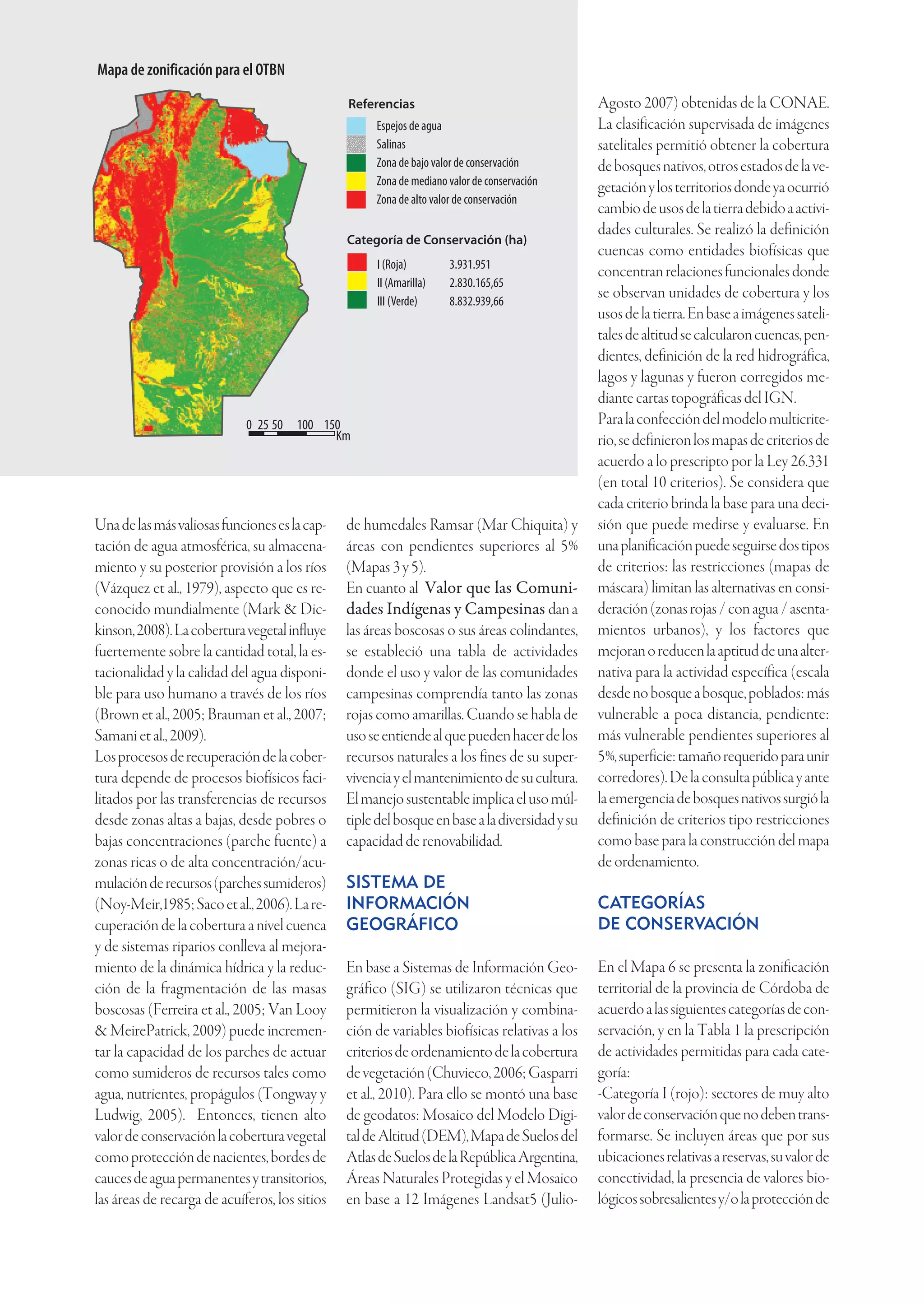 Mapa de zonificación para el OTBN
                                                                          Referencias                                     Agosto 2007) obtenidas de la CONAE.
                                                                               Espejos de agua                            La clasificación supervisada de imágenes
                                                                               Salinas                                    satelitales permitió obtener la cobertura
                                                                               Zona de bajo valor de conservación         de bosques nativos, otros estados de la ve-
                                                                               Zona de mediano valor de conservación
                                                                                                                          getación y los territorios donde ya ocurrió
                                                                               Zona de alto valor de conservación
                                                                                                                          cambio de usos de la tierra debido a activi-
                                                                                                                          dades culturales. Se realizó la definición
                                                                          Categoría de Conservación (ha)
                                                                                                                          cuencas como entidades biofísicas que
                                                                               I (Roja)        3.931.951
                                                                                                                          concentran relaciones funcionales donde
                                                                               II (Amarilla)   2.830.165,65
                                                                               III (Verde)     8.832.939,66
                                                                                                                          se observan unidades de cobertura y los
                                                                                                                          usos de la tierra. En base a imágenes sateli-
                                                                                                                          tales de altitud se calcularon cuencas, pen-
                                                                                                                          dientes, definición de la red hidrográfica,
                                                                                                                          lagos y lagunas y fueron corregidos me-
                                                                                                                          diante cartas topográficas del IGN.
                                                      0 25 50 100 150                                                     Para la confección del modelo multicrite-
                                                                    Km                                                    rio, se definieron los mapas de criterios de
                                                                                                                          acuerdo a lo prescripto por la Ley 26.331
                                                                                                                          (en total 10 criterios). Se considera que
                                                                                                                          cada criterio brinda la base para una deci-
                          Una de las más valiosas funciones es la cap-    de humedales Ramsar (Mar Chiquita) y            sión que puede medirse y evaluarse. En
                          tación de agua atmosférica, su almacena-        áreas con pendientes superiores al 5%           una planificación puede seguirse dos tipos
                          miento y su posterior provisión a los ríos      (Mapas 3 y 5).                                  de criterios: las restricciones (mapas de
                          (Vázquez et al., 1979), aspecto que es re-      En cuanto al Valor que las Comuni-              máscara) limitan las alternativas en consi-
                          conocido mundialmente (Mark & Dic-              dades Indígenas y Campesinas dan a              deración (zonas rojas / con agua / asenta-
                          kinson, 2008). La cobertura vegetal influye     las áreas boscosas o sus áreas colindantes,     mientos urbanos), y los factores que
                          fuertemente sobre la cantidad total, la es-     se estableció una tabla de actividades          mejoran o reducen la aptitud de una alter-
                          tacionalidad y la calidad del agua disponi-     donde el uso y valor de las comunidades         nativa para la actividad específica (escala
                          ble para uso humano a través de los ríos        campesinas comprendía tanto las zonas           desde no bosque a bosque, poblados: más
                          (Brown et al., 2005; Brauman et al., 2007;      rojas como amarillas. Cuando se habla de        vulnerable a poca distancia, pendiente:
                          Samani et al., 2009).                           uso se entiende al que pueden hacer de los      más vulnerable pendientes superiores al
                          Los procesos de recuperación de la cober-       recursos naturales a los fines de su super-     5%, superficie: tamaño requerido para unir
                          tura depende de procesos biofísicos faci-       vivencia y el mantenimiento de su cultura.      corredores). De la consulta pública y ante
                          litados por las transferencias de recursos      El manejo sustentable implica el uso múl-       la emergencia de bosques nativos surgió la
                          desde zonas altas a bajas, desde pobres o       tiple del bosque en base a la diversidad y su   definición de criterios tipo restricciones
                          bajas concentraciones (parche fuente) a         capacidad de renovabilidad.                     como base para la construcción del mapa
                          zonas ricas o de alta concentración/acu-                                                        de ordenamiento.
                          mulación de recursos (parches sumideros)        SISTEMA DE
           Tipo                         Hectáreas
                          (Noy-Meir,1985; Saco et al., 2006). La re-      INFORMACIÓN                                     CATEGORÍAS
o Dulce                   cuperación de la cobertura a nivel cuenca       GEOGRÁFICO                                      DE CONSERVACIÓN
Chiquita   Decreto Pcial.                 1048584
                          y de sistemas riparios conlleva al mejora-
           Decreto Pcial. miento de la dinámica hídrica y la reduc-
                                             2816                         En base a Sistemas de Información Geo-          En el Mapa 6 se presenta la zonificación
pa         Decreto Pcial. ción de la fragmentación de las masas
                                             1276                         gráfico (SIG) se utilizaron técnicas que        territorial de la provincia de Córdoba de
brada      Decreto Pcial. boscosas (Ferreira et al., 2005; Van Looy
                                             4220                         permitieron la visualización y combina-         acuerdo a las siguientes categorías de con-
                          & MeirePatrick, 2009) puede incremen-           ción de variables biofísicas relativas a los    servación, y en la Tabla 1 la prescripción
ala        Decreto Pcial. tar la capacidad154488 parches de actuar
                                            de los                        criterios de ordenamiento de la cobertura       de actividades permitidas para cada cate-
                          como sumideros de recursos tales como           de vegetación (Chuvieco, 2006; Gasparri         goría:
ográfico   Decreto Pcial.
o          Corredor       agua, nutrientes, propágulos (Tongway y
                                          1410423                         et al., 2010). Para ello se montó una base      -Categoría I (rojo): sectores de muy alto
s          Decreto Pcial.
                          Ludwig, 2005).196229Entonces, tienen alto       de geodatos: Mosaico del Modelo Digi-           valor de conservación que no deben trans-
                          valor de conservación la cobertura vegetal      tal de Altitud (DEM), Mapa de Suelos del        formarse. Se incluyen áreas que por sus
           Decreto Pcial.
                          como protección5011 nacientes, bordes de
                                              de                          Atlas de Suelos de la República Argentina,      ubicaciones relativas a reservas, su valor de
arrancas   Decreto Pcial. cauces de agua permanentes y transitorios,
                                             7658                         Áreas Naturales Protegidas y el Mosaico         conectividad, la presencia de valores bio-
al                        las áreas de recarga de acuíferos, los sitios   en base a 12 Imágenes Landsat5 (Julio-          lógicos sobresalientes y/o la protección de
 ondorito Ley Nacional                    36937

           Convenio                       15258

           Convenio- Decreto en aprov.     6775

n          Corredor Biogeográfico        678677
 