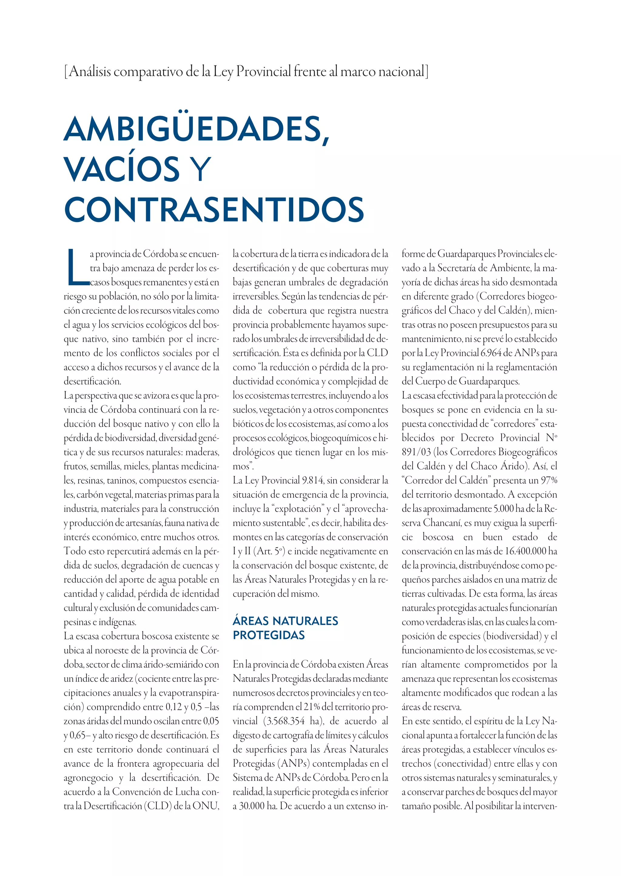 [Análisis comparativo de la Ley Provincial frente al marco nacional]


AMBIGÜEDADES,
VACÍOS Y
CONTRASENTIDOS
         a provincia de Córdoba se encuen-     la cobertura de la tierra es indicadora de la   forme de Guardaparques Provinciales ele-

L        tra bajo amenaza de perder los es-
         casos bosques remanentes y está en
riesgo su población, no sólo por la limita-
                                               desertificación y de que coberturas muy
                                               bajas generan umbrales de degradación
                                               irreversibles. Según las tendencias de pér-
                                                                                               vado a la Secretaría de Ambiente, la ma-
                                                                                               yoría de dichas áreas ha sido desmontada
                                                                                               en diferente grado (Corredores biogeo-
ción creciente de los recursos vitales como    dida de cobertura que registra nuestra          gráficos del Chaco y del Caldén), mien-
el agua y los servicios ecológicos del bos-    provincia probablemente hayamos supe-           tras otras no poseen presupuestos para su
que nativo, sino también por el incre-         rado los umbrales de irreversibilidad de de-    mantenimiento, ni se prevé lo establecido
mento de los conflictos sociales por el        sertificación. Ésta es definida por la CLD      por la Ley Provincial 6.964 de ANPs para
acceso a dichos recursos y el avance de la     como “la reducción o pérdida de la pro-         su reglamentación ni la reglamentación
desertificación.                               ductividad económica y complejidad de           del Cuerpo de Guardaparques.
La perspectiva que se avizora es que la pro-   los ecosistemas terrestres, incluyendo a los    La escasa efectividad para la protección de
vincia de Córdoba continuará con la re-        suelos, vegetación y a otros componentes        bosques se pone en evidencia en la su-
ducción del bosque nativo y con ello la        bióticos de los ecosistemas, así como a los     puesta conectividad de “corredores” esta-
pérdida de biodiversidad, diversidad gené-     procesos ecológicos, biogeoquímicos e hi-       blecidos por Decreto Provincial Nº
tica y de sus recursos naturales: maderas,     drológicos que tienen lugar en los mis-         891/03 (los Corredores Biogeográficos
frutos, semillas, mieles, plantas medicina-    mos”.                                           del Caldén y del Chaco Árido). Así, el
les, resinas, taninos, compuestos esencia-     La Ley Provincial 9.814, sin considerar la      “Corredor del Caldén” presenta un 97%
les, carbón vegetal, materias primas para la   situación de emergencia de la provincia,        del territorio desmontado. A excepción
industria, materiales para la construcción     incluye la “explotación” y el “aprovecha-       de las aproximadamente 5.000 ha de la Re-
y producción de artesanías, fauna nativa de    miento sustentable”, es decir, habilita des-    serva Chancaní, es muy exigua la superfi-
interés económico, entre muchos otros.         montes en las categorías de conservación        cie boscosa en buen estado de
Todo esto repercutirá además en la pér-        I y II (Art. 5º) e incide negativamente en      conservación en las más de 16.400.000 ha
dida de suelos, degradación de cuencas y       la conservación del bosque existente, de        de la provincia, distribuyéndose como pe-
reducción del aporte de agua potable en        las Áreas Naturales Protegidas y en la re-      queños parches aislados en una matriz de
cantidad y calidad, pérdida de identidad       cuperación del mismo.                           tierras cultivadas. De esta forma, las áreas
cultural y exclusión de comunidades cam-                                                       naturales protegidas actuales funcionarían
pesinas e indígenas.                           ÁREAS NATURALES                                 como verdaderas islas, en las cuales la com-
La escasa cobertura boscosa existente se       PROTEGIDAS                                      posición de especies (biodiversidad) y el
ubica al noroeste de la provincia de Cór-                                                      funcionamiento de los ecosistemas, se ve-
doba, sector de clima árido-semiárido con      En la provincia de Córdoba existen Áreas        rían altamente comprometidos por la
un índice de aridez (cociente entre las pre-   Naturales Protegidas declaradas mediante        amenaza que representan los ecosistemas
cipitaciones anuales y la evapotranspira-      numerosos decretos provinciales y en teo-       altamente modificados que rodean a las
ción) comprendido entre 0,12 y 0,5 –las        ría comprenden el 21% del territorio pro-       áreas de reserva.
zonas áridas del mundo oscilan entre 0,05      vincial (3.568.354 ha), de acuerdo al           En este sentido, el espíritu de la Ley Na-
y 0,65– y alto riesgo de desertificación. Es   digesto de cartografía de límites y cálculos    cional apunta a fortalecer la función de las
en este territorio donde continuará el         de superficies para las Áreas Naturales         áreas protegidas, a establecer vínculos es-
avance de la frontera agropecuaria del         Protegidas (ANPs) contempladas en el            trechos (conectividad) entre ellas y con
agronegocio y la desertificación. De           Sistema de ANPs de Córdoba. Pero en la          otros sistemas naturales y seminaturales, y
acuerdo a la Convención de Lucha con-          realidad, la superficie protegida es inferior   a conservar parches de bosques del mayor
tra la Desertificación (CLD) de la ONU,        a 30.000 ha. De acuerdo a un extenso in-        tamaño posible. Al posibilitar la interven-
 