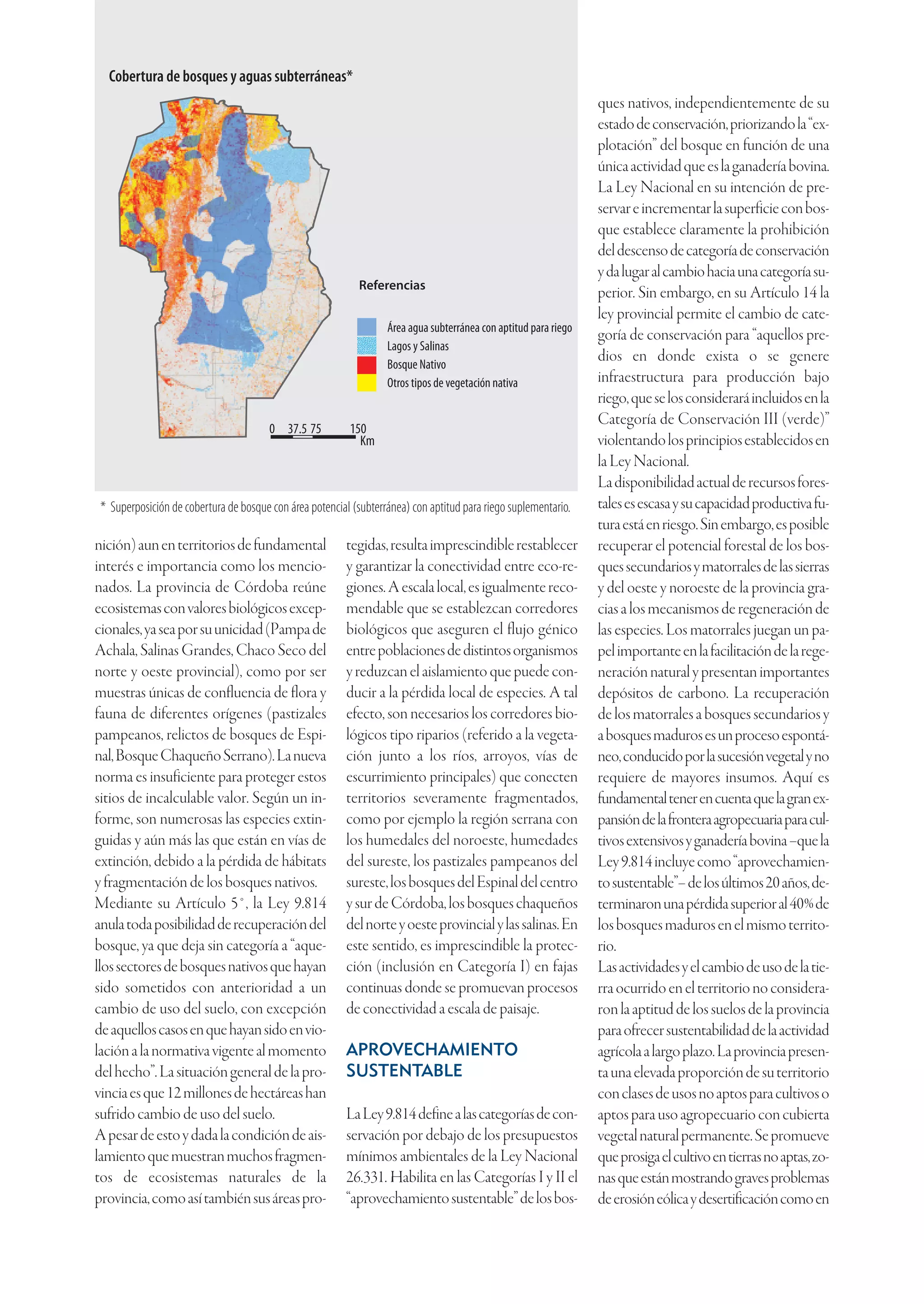 Cobertura de bosques y aguas subterráneas*
                                                                                                                  ques nativos, independientemente de su
                                                                                                                  estado de conservación, priorizando la “ex-
                                                                                                                  plotación” del bosque en función de una
                                                                                                                  única actividad que es la ganadería bovina.
                                                                                                                  La Ley Nacional en su intención de pre-
                                                                                                                  servar e incrementar la superficie con bos-
                                                                                                                  que establece claramente la prohibición
                                                                                                                  del descenso de categoría de conservación
                                                                                                                  y da lugar al cambio hacia una categoría su-
                                                            Referencias
                                                                                                                  perior. Sin embargo, en su Artículo 14 la
                                                                                                                  ley provincial permite el cambio de cate-
                                                                   Área agua subterránea con aptitud para riego
                                                                                                                  goría de conservación para “aquellos pre-
                                                                   Lagos y Salinas
                                                                   Bosque Nativo
                                                                                                                  dios en donde exista o se genere
                                                                   Otros tipos de vegetación nativa               infraestructura para producción bajo
                                                                                                                  riego, que se los considerará incluidos en la
                                                                                                                  Categoría de Conservación III (verde)”
                                        0 37.5 75         150
                                                            Km                                                    violentando los principios establecidos en
                                                                                                                  la Ley Nacional.
                                                                                                                  La disponibilidad actual de recursos fores-
 * Superposición de cobertura de bosque con área potencial (subterránea) con aptitud para riego suplementario.    tales es escasa y su capacidad productiva fu-
                                                                                                                  tura está en riesgo. Sin embargo, es posible
nición) aun en territorios de fundamental                 tegidas, resulta imprescindible restablecer             recuperar el potencial forestal de los bos-
interés e importancia como los mencio-                    y garantizar la conectividad entre eco-re-              ques secundarios y matorrales de las sierras
nados. La provincia de Córdoba reúne                      giones. A escala local, es igualmente reco-             y del oeste y noroeste de la provincia gra-
ecosistemas con valores biológicos excep-                 mendable que se establezcan corredores                  cias a los mecanismos de regeneración de
cionales, ya sea por su unicidad (Pampa de                biológicos que aseguren el flujo génico                 las especies. Los matorrales juegan un pa-
Achala, Salinas Grandes, Chaco Seco del                   entre poblaciones de distintos organismos               pel importante en la facilitación de la rege-
norte y oeste provincial), como por ser                   y reduzcan el aislamiento que puede con-                neración natural y presentan importantes
muestras únicas de confluencia de flora y                 ducir a la pérdida local de especies. A tal             depósitos de carbono. La recuperación
fauna de diferentes orígenes (pastizales                  efecto, son necesarios los corredores bio-              de los matorrales a bosques secundarios y
pampeanos, relictos de bosques de Espi-                   lógicos tipo riparios (referido a la vegeta-            a bosques maduros es un proceso espontá-
nal, Bosque Chaqueño Serrano). La nueva                   ción junto a los ríos, arroyos, vías de                 neo, conducido por la sucesión vegetal y no
norma es insuficiente para proteger estos                 escurrimiento principales) que conecten                 requiere de mayores insumos. Aquí es
sitios de incalculable valor. Según un in-                territorios severamente fragmentados,                   fundamental tener en cuenta que la gran ex-
forme, son numerosas las especies extin-                  como por ejemplo la región serrana con                  pansión de la frontera agropecuaria para cul-
guidas y aún más las que están en vías de                 los humedales del noroeste, humedades                   tivos extensivos y ganadería bovina –que la
extinción, debido a la pérdida de hábitats                del sureste, los pastizales pampeanos del               Ley 9.814 incluye como “aprovechamien-
y fragmentación de los bosques nativos.                   sureste, los bosques del Espinal del centro             to sustentable”– de los últimos 20 años, de-
Mediante su Artículo 5°, la Ley 9.814                     y sur de Córdoba, los bosques chaqueños                 terminaron una pérdida superior al 40% de
anula toda posibilidad de recuperación del                del norte y oeste provincial y las salinas. En          los bosques maduros en el mismo territo-
bosque, ya que deja sin categoría a “aque-                este sentido, es imprescindible la protec-              rio.
llos sectores de bosques nativos que hayan                ción (inclusión en Categoría I) en fajas                Las actividades y el cambio de uso de la tie-
sido sometidos con anterioridad a un                      continuas donde se promuevan procesos                   rra ocurrido en el territorio no considera-
cambio de uso del suelo, con excepción                    de conectividad a escala de paisaje.                    ron la aptitud de los suelos de la provincia
de aquellos casos en que hayan sido en vio-                                                                       para ofrecer sustentabilidad de la actividad
lación a la normativa vigente al momento                  APROVECHAMIENTO                                         agrícola a largo plazo. La provincia presen-
del hecho”. La situación general de la pro-               SUSTENTABLE                                             ta una elevada proporción de su territorio
vincia es que 12 millones de hectáreas han                                                                        con clases de usos no aptos para cultivos o
sufrido cambio de uso del suelo.                          La Ley 9.814 define a las categorías de con-            aptos para uso agropecuario con cubierta
A pesar de esto y dada la condición de ais-               servación por debajo de los presupuestos                vegetal natural permanente. Se promueve
lamiento que muestran muchos fragmen-                     mínimos ambientales de la Ley Nacional                  que prosiga el cultivo en tierras no aptas, zo-
tos de ecosistemas naturales de la                        26.331. Habilita en las Categorías I y II el            nas que están mostrando graves problemas
provincia, como así también sus áreas pro-                “aprovechamiento sustentable” de los bos-               de erosión eólica y desertificación como en
 