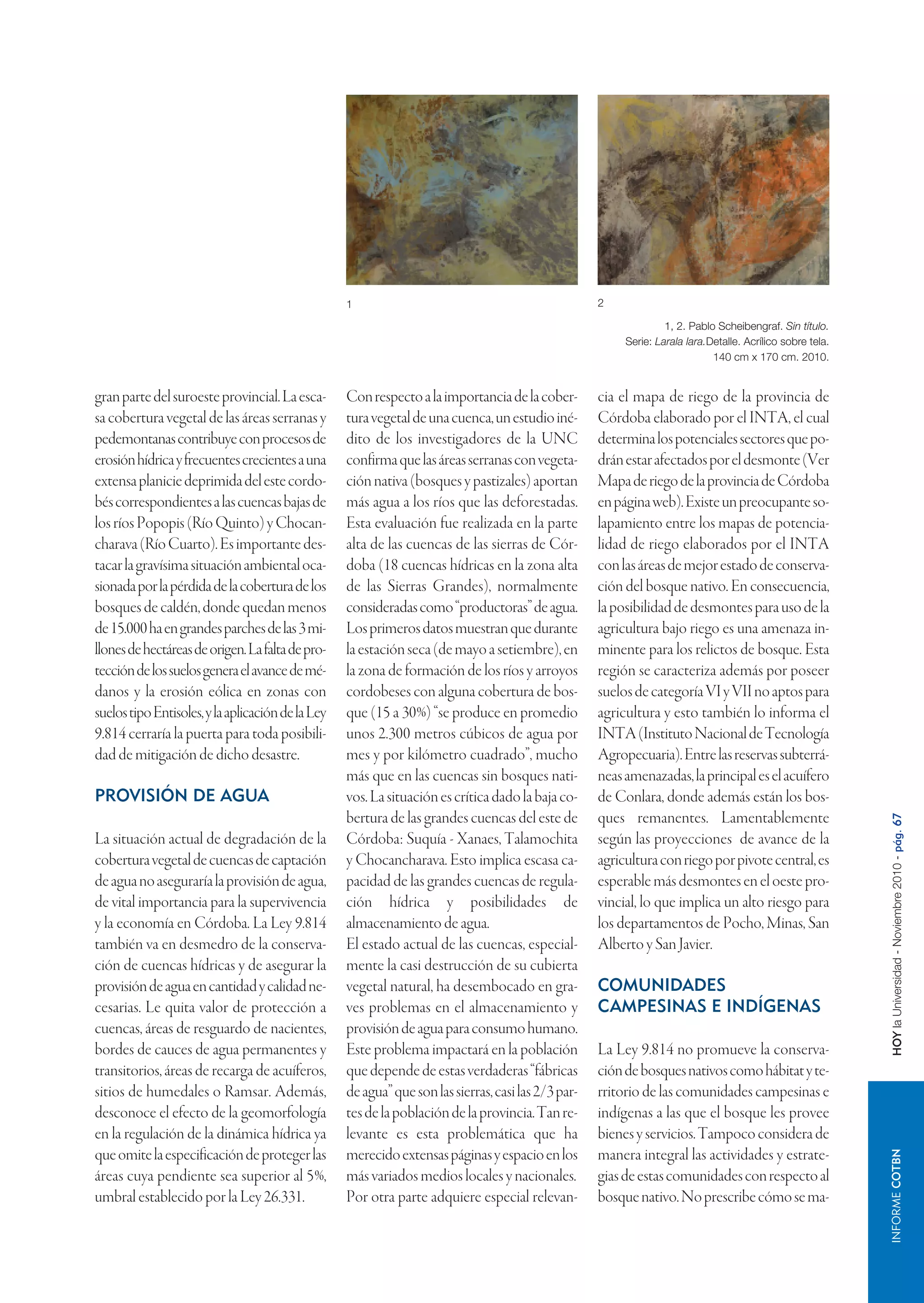 1                                                 2

                                                                                                                   1, 2. Pablo Scheibengraf. Sin título.
                                                                                                          Serie: Larala lara.Detalle. Acrílico sobre tela.
                                                                                                                              140 cm x 170 cm. 2010.


gran parte del suroeste provincial. La esca-       Con respecto a la importancia de la cober-        cia el mapa de riego de la provincia de
sa cobertura vegetal de las áreas serranas y       tura vegetal de una cuenca, un estudio iné-       Córdoba elaborado por el INTA, el cual
pedemontanas contribuye con procesos de            dito de los investigadores de la UNC              determina los potenciales sectores que po-
erosión hídrica y frecuentes crecientes a una      confirma que las áreas serranas con vegeta-       drán estar afectados por el desmonte (Ver
extensa planicie deprimida del este cordo-         ción nativa (bosques y pastizales) aportan        Mapa de riego de la provincia de Córdoba
bés correspondientes a las cuencas bajas de        más agua a los ríos que las deforestadas.         en página web). Existe un preocupante so-
los ríos Popopis (Río Quinto) y Chocan-            Esta evaluación fue realizada en la parte         lapamiento entre los mapas de potencia-
charava (Río Cuarto). Es importante des-           alta de las cuencas de las sierras de Cór-        lidad de riego elaborados por el INTA
tacar la gravísima situación ambiental oca-        doba (18 cuencas hídricas en la zona alta         con las áreas de mejor estado de conserva-
sionada por la pérdida de la cobertura de los      de las Sierras Grandes), normalmente              ción del bosque nativo. En consecuencia,
bosques de caldén, donde quedan menos              consideradas como “productoras” de agua.          la posibilidad de desmontes para uso de la
de 15.000 ha en grandes parches de las 3 mi-       Los primeros datos muestran que durante           agricultura bajo riego es una amenaza in-
llones de hectáreas de origen. La falta de pro-    la estación seca (de mayo a setiembre), en        minente para los relictos de bosque. Esta
tección de los suelos genera el avance de mé-      la zona de formación de los ríos y arroyos        región se caracteriza además por poseer
danos y la erosión eólica en zonas con             cordobeses con alguna cobertura de bos-           suelos de categoría VI y VII no aptos para
suelos tipo Entisoles, y la aplicación de la Ley   que (15 a 30%) “se produce en promedio            agricultura y esto también lo informa el
9.814 cerraría la puerta para toda posibili-       unos 2.300 metros cúbicos de agua por             INTA (Instituto Nacional de Tecnología
dad de mitigación de dicho desastre.               mes y por kilómetro cuadrado”, mucho              Agropecuaria). Entre las reservas subterrá-
                                                   más que en las cuencas sin bosques nati-          neas amenazadas, la principal es el acuífero
PROVISIÓN DE AGUA                                  vos. La situación es crítica dado la baja co-     de Conlara, donde además están los bos-
                                                   bertura de las grandes cuencas del este de        ques remanentes. Lamentablemente



                                                                                                                                                             HOY la Universidad - Noviembre 2010 - pág. 67
La situación actual de degradación de la           Córdoba: Suquía - Xanaes, Talamochita             según las proyecciones de avance de la
cobertura vegetal de cuencas de captación          y Chocancharava. Esto implica escasa ca-          agricultura con riego por pivote central, es
de agua no aseguraría la provisión de agua,        pacidad de las grandes cuencas de regula-         esperable más desmontes en el oeste pro-
de vital importancia para la supervivencia         ción hídrica y posibilidades de                   vincial, lo que implica un alto riesgo para
y la economía en Córdoba. La Ley 9.814             almacenamiento de agua.                           los departamentos de Pocho, Minas, San
también va en desmedro de la conserva-             El estado actual de las cuencas, especial-        Alberto y San Javier.
ción de cuencas hídricas y de asegurar la          mente la casi destrucción de su cubierta
provisión de agua en cantidad y calidad ne-        vegetal natural, ha desembocado en gra-           COMUNIDADES
cesarias. Le quita valor de protección a           ves problemas en el almacenamiento y              CAMPESINAS E INDÍGENAS
cuencas, áreas de resguardo de nacientes,          provisión de agua para consumo humano.
bordes de cauces de agua permanentes y             Este problema impactará en la población           La Ley 9.814 no promueve la conserva-
transitorios, áreas de recarga de acuíferos,       que depende de estas verdaderas “fábricas         ción de bosques nativos como hábitat y te-
sitios de humedales o Ramsar. Además,              de agua” que son las sierras, casi las 2/3 par-   rritorio de las comunidades campesinas e
desconoce el efecto de la geomorfología            tes de la población de la provincia. Tan re-      indígenas a las que el bosque les provee
en la regulación de la dinámica hídrica ya         levante es esta problemática que ha               bienes y servicios. Tampoco considera de
que omite la especificación de proteger las        merecido extensas páginas y espacio en los        manera integral las actividades y estrate-
                                                                                                                                                                    INFORME COTBN




áreas cuya pendiente sea superior al 5%,           más variados medios locales y nacionales.         gias de estas comunidades con respecto al
umbral establecido por la Ley 26.331.              Por otra parte adquiere especial relevan-         bosque nativo. No prescribe cómo se ma-
 