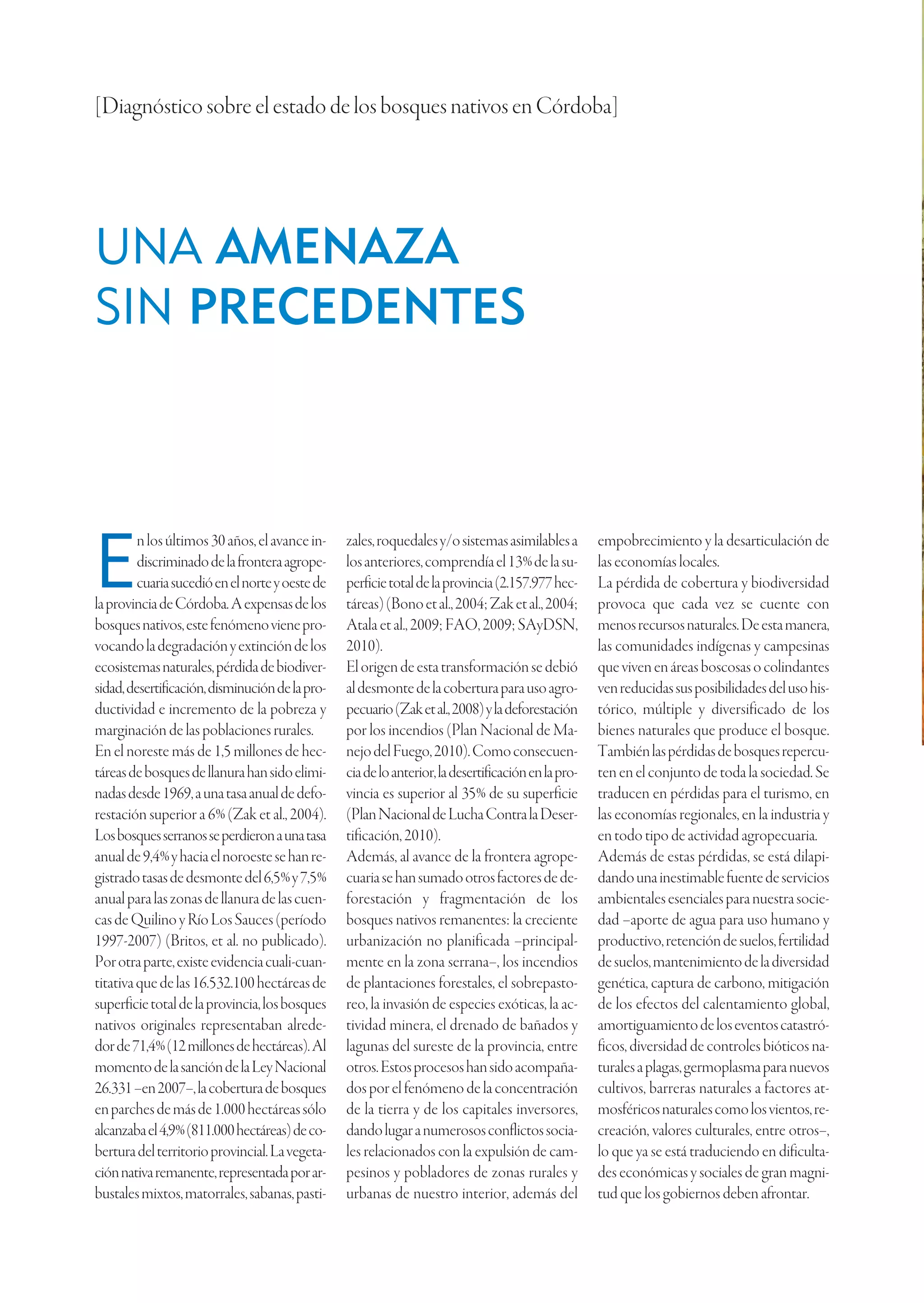 [Diagnóstico sobre el estado de los bosques nativos en Córdoba]




UNA AMENAZA
SIN PRECEDENTES



         n los últimos 30 años, el avance in-    zales, roquedales y/o sistemas asimilables a        empobrecimiento y la desarticulación de

E        discriminado de la frontera agrope-
         cuaria sucedió en el norte y oeste de
la provincia de Córdoba. A expensas de los
                                                 los anteriores, comprendía el 13% de la su-
                                                 perficie total de la provincia (2.157.977 hec-
                                                 táreas) (Bono et al., 2004; Zak et al., 2004;
                                                                                                     las economías locales.
                                                                                                     La pérdida de cobertura y biodiversidad
                                                                                                     provoca que cada vez se cuente con
bosques nativos, este fenómeno viene pro-        Atala et al., 2009; FAO, 2009; SAyDSN,              menos recursos naturales. De esta manera,
vocando la degradación y extinción de los        2010).                                              las comunidades indígenas y campesinas
ecosistemas naturales, pérdida de biodiver-      El origen de esta transformación se debió           que viven en áreas boscosas o colindantes
sidad, desertificación, disminución de la pro-   al desmonte de la cobertura para uso agro-          ven reducidas sus posibilidades del uso his-
ductividad e incremento de la pobreza y          pecuario (Zak et al., 2008) y la deforestación      tórico, múltiple y diversificado de los
marginación de las poblaciones rurales.          por los incendios (Plan Nacional de Ma-             bienes naturales que produce el bosque.
En el noreste más de 1,5 millones de hec-        nejo del Fuego, 2010). Como consecuen-              También las pérdidas de bosques repercu-
táreas de bosques de llanura han sido elimi-     cia de lo anterior, la desertificación en la pro-   ten en el conjunto de toda la sociedad. Se
nadas desde 1969, a una tasa anual de defo-      vincia es superior al 35% de su superficie          traducen en pérdidas para el turismo, en
restación superior a 6% (Zak et al., 2004).      (Plan Nacional de Lucha Contra la Deser-            las economías regionales, en la industria y
Los bosques serranos se perdieron a una tasa     tificación, 2010).                                  en todo tipo de actividad agropecuaria.
anual de 9,4% y hacia el noroeste se han re-     Además, al avance de la frontera agrope-            Además de estas pérdidas, se está dilapi-
gistrado tasas de desmonte del 6,5% y 7,5%       cuaria se han sumado otros factores de de-          dando una inestimable fuente de servicios
anual para las zonas de llanura de las cuen-     forestación y fragmentación de los                  ambientales esenciales para nuestra socie-
cas de Quilino y Río Los Sauces (período         bosques nativos remanentes: la creciente            dad –aporte de agua para uso humano y
1997-2007) (Britos, et al. no publicado).        urbanización no planificada –principal-             productivo, retención de suelos, fertilidad
Por otra parte, existe evidencia cuali-cuan-     mente en la zona serrana–, los incendios            de suelos, mantenimiento de la diversidad
titativa que de las 16.532.100 hectáreas de      de plantaciones forestales, el sobrepasto-          genética, captura de carbono, mitigación
superficie total de la provincia, los bosques    reo, la invasión de especies exóticas, la ac-       de los efectos del calentamiento global,
nativos originales representaban alrede-         tividad minera, el drenado de bañados y             amortiguamiento de los eventos catastró-
dor de 71,4% (12 millones de hectáreas). Al      lagunas del sureste de la provincia, entre          ficos, diversidad de controles bióticos na-
momento de la sanción de la Ley Nacional         otros. Estos procesos han sido acompaña-            turales a plagas, germoplasma para nuevos
26.331 –en 2007–, la cobertura de bosques        dos por el fenómeno de la concentración             cultivos, barreras naturales a factores at-
en parches de más de 1.000 hectáreas sólo        de la tierra y de los capitales inversores,         mosféricos naturales como los vientos, re-
alcanzaba el 4,9% (811.000 hectáreas) de co-     dando lugar a numerosos conflictos socia-           creación, valores culturales, entre otros–,
bertura del territorio provincial. La vegeta-    les relacionados con la expulsión de cam-           lo que ya se está traduciendo en dificulta-
ción nativa remanente, representada por ar-      pesinos y pobladores de zonas rurales y             des económicas y sociales de gran magni-
bustales mixtos, matorrales, sabanas, pasti-     urbanas de nuestro interior, además del             tud que los gobiernos deben afrontar.
 