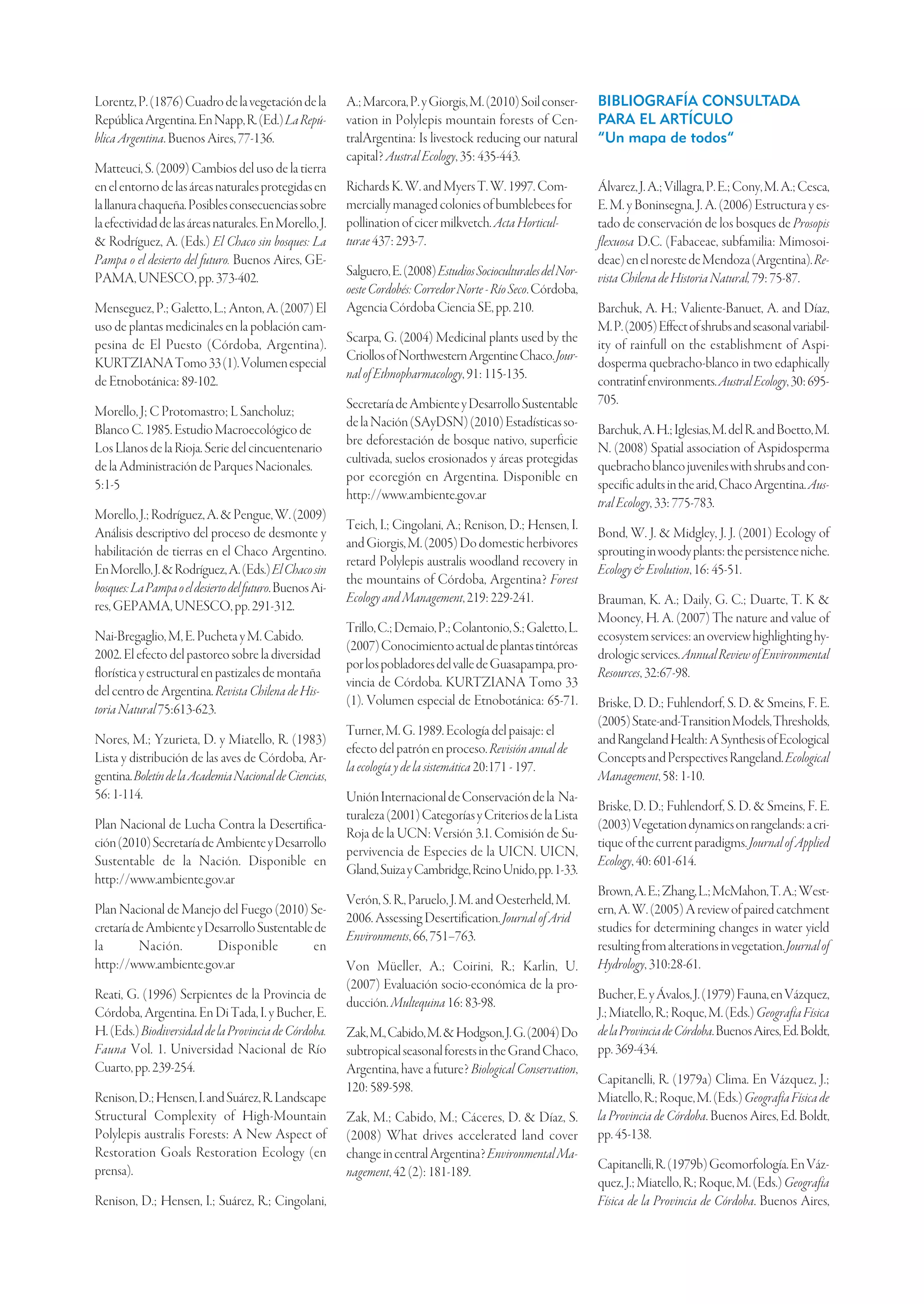 Lorentz, P. (1876) Cuadro de la vegetación de la         A.; Marcora, P. y Giorgis, M. (2010) Soil conser-       BIBLIOGRAFÍA CONSULTADA
República Argentina. En Napp, R. (Ed.) La Repú-          vation in Polylepis mountain forests of Cen-            PARA EL ARTÍCULO
blica Argentina. Buenos Aires, 77-136.                   tralArgentina: Is livestock reducing our natural        “Un mapa de todos”
                                                         capital? Austral Ecology, 35: 435-443.
Matteuci, S. (2009) Cambios del uso de la tierra
en el entorno de las áreas naturales protegidas en       Richards K. W. and Myers T. W. 1997. Com-               Álvarez, J. A.; Villagra, P. E.; Cony, M. A.; Cesca,
la llanura chaqueña. Posibles consecuencias sobre        mercially managed colonies of bumblebees for            E. M. y Boninsegna, J. A. (2006) Estructura y es-
la efectividad de las áreas naturales. En Morello, J.    pollination of cicer milkvetch. Acta Horticul-          tado de conservación de los bosques de Prosopis
& Rodríguez, A. (Eds.) El Chaco sin bosques: La          turae 437: 293-7.                                       flexuosa D.C. (Fabaceae, subfamilia: Mimosoi-
Pampa o el desierto del futuro. Buenos Aires, GE-                                                                deae) en el noreste de Mendoza (Argentina). Re-
PAMA, UNESCO, pp. 373-402.                               Salguero, E. (2008) Estudios Socioculturales del Nor-   vista Chilena de Historia Natural, 79: 75-87.
                                                         oeste Cordobés: Corredor Norte - Río Seco. Córdoba,
Menseguez, P.; Galetto, L.; Anton, A. (2007) El          Agencia Córdoba Ciencia SE, pp. 210.                    Barchuk, A. H.; Valiente-Banuet, A. and Díaz,
uso de plantas medicinales en la población cam-                                                                  M. P. (2005) Effect of shrubs and seasonal variabil-
pesina de El Puesto (Córdoba, Argentina).                Scarpa, G. (2004) Medicinal plants used by the          ity of rainfull on the establishment of Aspi-
KURTZIANA Tomo 33 (1). Volumen especial                  Criollos of Northwestern Argentine Chaco. Jour-         dosperma quebracho-blanco in two edaphically
                                                         nal of Ethnopharmacology, 91: 115-135.
de Etnobotánica: 89-102.                                                                                         contratinf environments. Austral Ecology, 30: 695-
                                                         Secretaría de Ambiente y Desarrollo Sustentable         705.
Morello, J; C Protomastro; L Sancholuz;
                                                         de la Nación (SAyDSN) (2010) Estadísticas so-
Blanco C. 1985. Estudio Macroecológico de                                                                        Barchuk, A. H.; Iglesias, M. del R. and Boetto, M.
                                                         bre deforestación de bosque nativo, superficie
Los Llanos de la Rioja. Serie del cincuentenario                                                                 N. (2008) Spatial association of Aspidosperma
                                                         cultivada, suelos erosionados y áreas protegidas
de la Administración de Parques Nacionales.                                                                      quebracho blanco juveniles with shrubs and con-
                                                         por ecoregión en Argentina. Disponible en
5:1-5                                                                                                            specific adults in the arid, Chaco Argentina. Aus-
                                                         http://www.ambiente.gov.ar
                                                                                                                 tral Ecology, 33: 775-783.
Morello, J.; Rodríguez, A. & Pengue, W. (2009)
                                                         Teich, I.; Cingolani, A.; Renison, D.; Hensen, I.
Análisis descriptivo del proceso de desmonte y                                                                   Bond, W. J. & Midgley, J. J. (2001) Ecology of
                                                         and Giorgis, M. (2005) Do domestic herbivores
habilitación de tierras en el Chaco Argentino.                                                                   sprouting in woody plants: the persistence niche.
                                                         retard Polylepis australis woodland recovery in
En Morello, J. & Rodríguez, A. (Eds.) El Chaco sin                                                               Ecology & Evolution, 16: 45-51.
                                                         the mountains of Córdoba, Argentina? Forest
bosques: La Pampa o el desierto del futuro. Buenos Ai-
                                                         Ecology and Management, 219: 229-241.                   Brauman, K. A.; Daily, G. C.; Duarte, T. K &
res, GEPAMA, UNESCO, pp. 291-312.
                                                                                                                 Mooney, H. A. (2007) The nature and value of
                                                         Trillo, C.; Demaio, P.; Colantonio, S.; Galetto, L.
Nai-Bregaglio, M, E. Pucheta y M. Cabido.                                                                        ecosystem services: an overview highlighting hy-
                                                         (2007) Conocimiento actual de plantas tintóreas
2002. El efecto del pastoreo sobre la diversidad                                                                 drologic services. Annual Review of Environmental
                                                         por los pobladores del valle de Guasapampa, pro-
florística y estructural en pastizales de montaña                                                                Resources, 32:67-98.
                                                         vincia de Córdoba. KURTZIANA Tomo 33
del centro de Argentina. Revista Chilena de His-
                                                         (1). Volumen especial de Etnobotánica: 65-71.           Briske, D. D.; Fuhlendorf, S. D. & Smeins, F. E.
toria Natural 75:613-623.
                                                                                                                 (2005) State-and-Transition Models, Thresholds,
                                                         Turner, M. G. 1989. Ecología del paisaje: el
Nores, M.; Yzurieta, D. y Miatello, R. (1983)                                                                    and Rangeland Health: A Synthesis of Ecological
                                                         efecto del patrón en proceso. Revisión anual de
Lista y distribución de las aves de Córdoba, Ar-                                                                 Concepts and Perspectives Rangeland. Ecological
                                                         la ecología y de la sistemática 20:171 - 197.
gentina. Boletín de la Academia Nacional de Ciencias,                                                            Management, 58: 1-10.
56: 1-114.                                               Unión Internacional de Conservación de la Na-
                                                                                                                 Briske, D. D.; Fuhlendorf, S. D. & Smeins, F. E.
                                                         turaleza (2001) Categorías y Criterios de la Lista
Plan Nacional de Lucha Contra la Desertifica-                                                                    (2003) Vegetation dynamics on rangelands: a cri-
                                                         Roja de la UCN: Versión 3.1. Comisión de Su-
ción (2010) Secretaría de Ambiente y Desarrollo                                                                  tique of the current paradigms. Journal of Applied
                                                         pervivencia de Especies de la UICN. UICN,
Sustentable de la Nación. Disponible en                                                                          Ecology, 40: 601-614.
                                                         Gland, Suiza y Cambridge, Reino Unido, pp. 1-33.
http://www.ambiente.gov.ar
                                                                                                                 Brown, A. E.; Zhang, L.; McMahon, T. A.; West-
                                                         Verón, S. R., Paruelo, J. M. and Oesterheld, M.
Plan Nacional de Manejo del Fuego (2010) Se-                                                                     ern, A. W. (2005) A review of paired catchment
                                                         2006. Assessing Desertification. Journal of Arid
cretaría de Ambiente y Desarrollo Sustentable de                                                                 studies for determining changes in water yield
                                                         Environments, 66, 751–763.
la        Nación.        Disponible           en                                                                 resulting from alterations in vegetation. Journal of
http://www.ambiente.gov.ar                               Von Müeller, A.; Coirini, R.; Karlin, U.                Hydrology, 310:28-61.
                                                         (2007) Evaluación socio-económica de la pro-
Reati, G. (1996) Serpientes de la Provincia de                                                                   Bucher, E. y Ávalos, J. (1979) Fauna, en Vázquez,
                                                         ducción. Multequina 16: 83-98.
Córdoba, Argentina. En Di Tada, I. y Bucher, E.                                                                  J.; Miatello, R.; Roque, M. (Eds.) Geografía Física
H. (Eds.) Biodiversidad de la Provincia de Córdoba.      Zak, M., Cabido, M. & Hodgson, J. G. (2004) Do          de la Provincia de Córdoba. Buenos Aires, Ed. Boldt,
Fauna Vol. 1. Universidad Nacional de Río                subtropical seasonal forests in the Grand Chaco,        pp. 369-434.
Cuarto, pp. 239-254.                                     Argentina, have a future? Biological Conservation,
                                                                                                                 Capitanelli, R. (1979a) Clima. En Vázquez, J.;
                                                         120: 589-598.
Renison, D.; Hensen, I. and Suárez, R. Landscape                                                                 Miatello, R.; Roque, M. (Eds.) Geografía Física de
Structural Complexity of High-Mountain                   Zak, M.; Cabido, M.; Cáceres, D. & Díaz, S.             la Provincia de Córdoba. Buenos Aires, Ed. Boldt,
Polylepis australis Forests: A New Aspect of             (2008) What drives accelerated land cover               pp. 45-138.
Restoration Goals Restoration Ecology (en                change in central Argentina? Environmental Ma-
prensa).                                                                                                         Capitanelli, R. (1979b) Geomorfología. En Váz-
                                                         nagement, 42 (2): 181-189.
                                                                                                                 quez, J.; Miatello, R.; Roque, M. (Eds.) Geografía
Renison, D.; Hensen, I.; Suárez, R.; Cingolani,                                                                  Física de la Provincia de Córdoba. Buenos Aires,
 