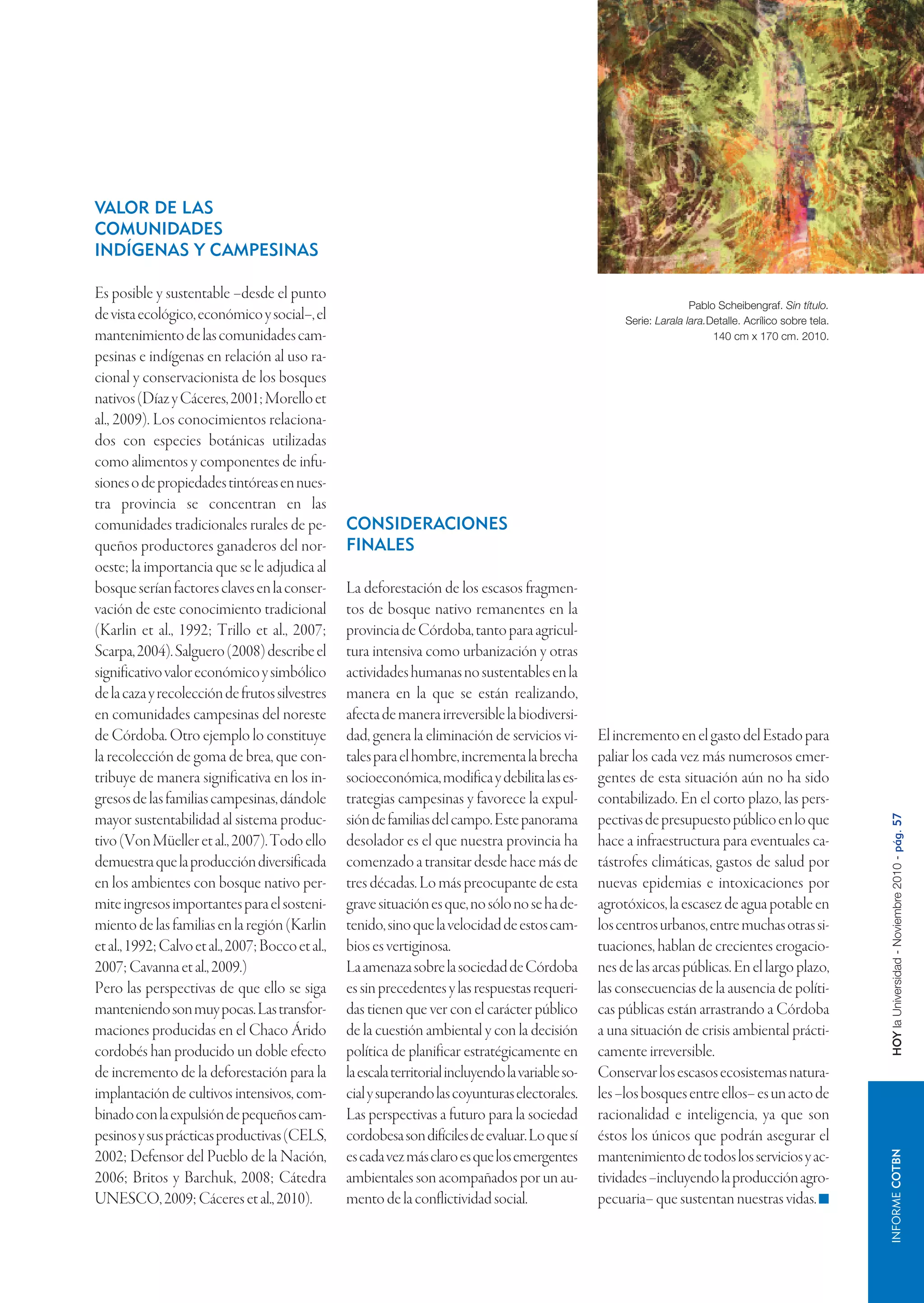 VALOR DE LAS
COMUNIDADES
INDÍGENAS Y CAMPESINAS

Es posible y sustentable –desde el punto
                                                                                                                         Pablo Scheibengraf. Sin título.
de vista ecológico, económico y social–, el                                                               Serie: Larala lara.Detalle. Acrílico sobre tela.
mantenimiento de las comunidades cam-                                                                                         140 cm x 170 cm. 2010.
pesinas e indígenas en relación al uso ra-
cional y conservacionista de los bosques
nativos (Díaz y Cáceres, 2001; Morello et
al., 2009). Los conocimientos relaciona-
dos con especies botánicas utilizadas
como alimentos y componentes de infu-
siones o de propiedades tintóreas en nues-
tra provincia se concentran en las
comunidades tradicionales rurales de pe-          CONSIDERACIONES
queños productores ganaderos del nor-             FINALES
oeste; la importancia que se le adjudica al
bosque serían factores claves en la conser-       La deforestación de los escasos fragmen-
vación de este conocimiento tradicional           tos de bosque nativo remanentes en la
(Karlin et al., 1992; Trillo et al., 2007;        provincia de Córdoba, tanto para agricul-
Scarpa, 2004). Salguero (2008) describe el        tura intensiva como urbanización y otras
significativo valor económico y simbólico         actividades humanas no sustentables en la
de la caza y recolección de frutos silvestres     manera en la que se están realizando,
en comunidades campesinas del noreste             afecta de manera irreversible la biodiversi-
de Córdoba. Otro ejemplo lo constituye            dad, genera la eliminación de servicios vi-        El incremento en el gasto del Estado para
la recolección de goma de brea, que con-          tales para el hombre, incrementa la brecha         paliar los cada vez más numerosos emer-
tribuye de manera significativa en los in-        socioeconómica, modifica y debilita las es-        gentes de esta situación aún no ha sido
gresos de las familias campesinas, dándole        trategias campesinas y favorece la expul-          contabilizado. En el corto plazo, las pers-
mayor sustentabilidad al sistema produc-          sión de familias del campo. Este panorama          pectivas de presupuesto público en lo que



                                                                                                                                                             HOY la Universidad - Noviembre 2010 - pág. 57
tivo (Von Müeller et al., 2007). Todo ello        desolador es el que nuestra provincia ha           hace a infraestructura para eventuales ca-
demuestra que la producción diversificada         comenzado a transitar desde hace más de            tástrofes climáticas, gastos de salud por
en los ambientes con bosque nativo per-           tres décadas. Lo más preocupante de esta           nuevas epidemias e intoxicaciones por
mite ingresos importantes para el sosteni-        grave situación es que, no sólo no se ha de-       agrotóxicos, la escasez de agua potable en
miento de las familias en la región (Karlin       tenido, sino que la velocidad de estos cam-        los centros urbanos, entre muchas otras si-
et al., 1992; Calvo et al., 2007; Bocco et al.,   bios es vertiginosa.                               tuaciones, hablan de crecientes erogacio-
2007; Cavanna et al., 2009.)                      La amenaza sobre la sociedad de Córdoba            nes de las arcas públicas. En el largo plazo,
Pero las perspectivas de que ello se siga         es sin precedentes y las respuestas requeri-       las consecuencias de la ausencia de políti-
manteniendo son muy pocas. Las transfor-          das tienen que ver con el carácter público         cas públicas están arrastrando a Córdoba
maciones producidas en el Chaco Árido             de la cuestión ambiental y con la decisión         a una situación de crisis ambiental prácti-
cordobés han producido un doble efecto            política de planificar estratégicamente en         camente irreversible.
de incremento de la deforestación para la         la escala territorial incluyendo la variable so-   Conservar los escasos ecosistemas natura-
implantación de cultivos intensivos, com-         cial y superando las coyunturas electorales.       les –los bosques entre ellos– es un acto de
binado con la expulsión de pequeños cam-          Las perspectivas a futuro para la sociedad         racionalidad e inteligencia, ya que son
pesinos y sus prácticas productivas (CELS,        cordobesa son difíciles de evaluar. Lo que sí      éstos los únicos que podrán asegurar el
                                                                                                                                                                    INFORME COTBN




2002; Defensor del Pueblo de la Nación,           es cada vez más claro es que los emergentes        mantenimiento de todos los servicios y ac-
2006; Britos y Barchuk, 2008; Cátedra             ambientales son acompañados por un au-             tividades –incluyendo la producción agro-
UNESCO, 2009; Cáceres et al., 2010).              mento de la conflictividad social.                 pecuaria– que sustentan nuestras vidas.
 