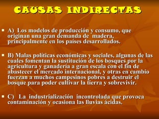 CAUSAS INDIRECTAS A)  Los modelos de producción y consumo, que originan una gran demanda de  madera, principalmente en los países desarrollados.  B) Malas políticas económicas y sociales, algunas de las cuales fomentan la sustitución de los bosques por la agricultura y ganadería a gran escala con el fin de abastecer el mercado internacional, y otras en cambio fuerzan a muchos campesinos pobres a destruir el bosque para poder cultivar la tierra y sobrevivir.  C)  La  industrialización  incontrolada que provoca contaminación y ocasiona las lluvias ácidas. 
