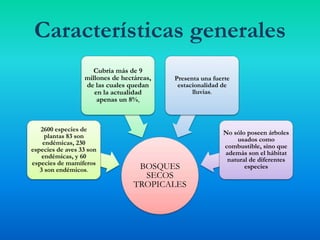 BOSQUES
SECOS
TROPICALES
2600 especies de
plantas 83 son
endémicas, 230
especies de aves 33 son
endémicas, y 60
especies de mamíferos
3 son endémicos.
Cubría más de 9
millones de hectáreas,
de las cuales quedan
en la actualidad
apenas un 8%,
Presenta una fuerte
estacionalidad de
lluvias.
No sólo poseen árboles
usados como
combustible, sino que
además son el hábitat
natural de diferentes
especies
Características generales
 