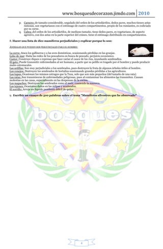 www.bosquesdecorazon.jimdo.com 2010
        p. Carnero: de tamaño considerable, ungulado del orden de los artiodáctilos, dedos pares, muchos tienen astas
           ramosas, son vegetarianos con el estómago de cuatro compartimentos, propio de los rumiantes, es codiciado
           por su carne.
        q. Cabra: del orden de los artiodáctilos, de mediano tamaño, tiene dedos pares, es vegetariano, de aspecto
           agresivo, con dos astas en la parte superior del cráneo, tiene el estómago distribuido en compartimentos.

8. Hacer una lista de diez mamíferos perjudiciales y explicar porque lo son:

ANIMALES QUE PUEDEN SER PERJUDICIALES PARA EL HOMBRE:

La zorra: Ataca los gallineros y a las aves domésticas, ocasionando pérdidas en las granjas.
Lobo de mar: Daña las redes de los pescadores en busca de pescado, perjuicio económico.
Castor: Construye diques o represas que hace variar el cauce de los ríos, inundando sembradíos.
El gato: Puede transmitir enfermedades al ser humano, a parte que su pelillo es tragado por el hombre y puede producir
males estomacales.
Las ardillas: Son muy perjudiciales a los sembrados, pues destruyen la fruta de algunos árboles útiles al hombre.
Los conejos: Destruyen los sembrados de hortaliza ocasionando grandes pérdidas a los agricultores.
Los topos: Ocasionan los mismos estragos que la Tuza, solo que son más pequeños (del tamaño de una rata).
Las ratas: Son transmisoras de enfermedades peligrosas, pues al contaminar los alimentos las transmiten. Causan
molestias en las casas, especialmente en las despensas de la cocina.
Los mapaches: Destruyen los sembrados como el maíz, comiendo la mazorca.
Los tejones: Ocasionan daños en las milpas y sembrados.
El zorrillo: Arroja un líquido pestilente difícil de quitar.

9. Escribir un ensayo de 500 palabras sobre el tema "Mamíferos silvestres que he observado"




                                                           4
 