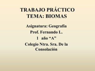 TRABAJO PRÁCTICO
  TEMA: BIOMAS
 Asignatura: Geografía
   Prof. Fernando L.
       1 año “A”
 Colegio Ntra. Sra. De la
      Consolación
 
