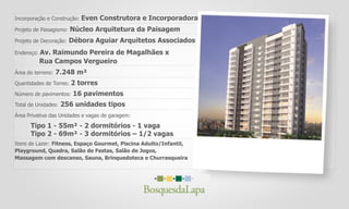 Incorporação e Construção: Even Construtora e Incorporadora
Projeto de Paisagismo: Núcleo Arquitetura da Paisagem
Projeto de Decoração: Débora Aguiar Arquitetos Associados
Endereço: Av. Raimundo Pereira de Magalhães x
Área do terreno: 7.248 m²
Quantidades de Torres: 2 torres
Número de pavimentos: 16 pavimentos
Total de Unidades: 256 unidades tipos
Área Privativa das Unidades e vagas de garagem:
Tipo 1 - 55m² - 2 dormitórios - 1 vaga
Itens de Lazer: Fitness, Espaço Gourmet, Piscina Adulto/Infantil,
Rua Campos Vergueiro
Tipo 2 - 69m² - 3 dormitórios – 1/2 vagas
Playground, Quadra, Salão de Festas, Salão de Jogos,
Massagem com descanso, Sauna, Brinquedoteca e Churrasqueira
 