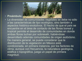• Preámbulo.
• La diversidad de comunidades vegetales se debe no sólo
a las características de tipo ecológico, sino también a
aspectos histórico-evolutivos. El hecho de que el país se
encuentre en el área de contacto de las floras boreal y
tropical permite el desarrollo de comunidades en donde
ambas floras luchan por sobresalir, habiéndose
desarrollado además comunidades de origen autóctono.
De manera general, se puede considerar que la
distribución de la vegetación en México está
condicionada, en primera instancia, por los factores de
clima, aunque con frecuencia, la naturaleza geológica,
edáfica o topográfica, juega un papel de primera
magnitud.
 