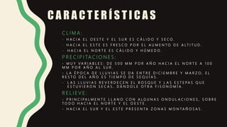 C A R A C T E R Í S T I C A S
C L I M A :
- H A C I A E L O E S T E Y E L S U R E S C Á L I D O Y S E C O .
- H A C I A E L E S T E E S F R E S C O P O R E L A U M E N T O D E A L T I T U D .
- H A C I A E L N O R T E E S C Á L I D O Y H Ú M E D O .
P R E C I P I TA C I O N E S :
- M U Y V A R I A B L E S : D E 5 0 0 M M P O R A Ñ O H A C I A E L N O R T E A 1 0 0
M M P O R A Ñ O A L S U R .
- L A É P O C A D E L L U V I A S S E D A E N T R E D I C I E M B R E Y M A R Z O , E L
R E S T O D E L A Ñ O E S T I E M P O D E S E Q U Í A S .
- L A S L L U V I A S R E V E R D E C E N E L B O S Q U E Y L A S E S T E P A S Q U E
E S T U V I E R O N S E C A S , D Á N D O L E O T R A F I S O N O M Í A .
R E L I E V E :
- P R I N C I P A L M E N T E L L A N O C O N A L G U N A S O N D U L A C I O N E S , S O B R E
T O D O H A C I A E L N O R T E Y E L O E S T E .
- H A C I A E L S U R Y E L E S T E P R E S E N T A Z O N A S M O N T A Ñ O S A S .
 