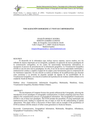 Bosque Sendra, J. y Zamora Ludovic, H. (2002): “Visualización Geográfica y nuevas Cartografías”, GeoFocus
(Artículos), nº 2, p. 61-77. ISSN: 1578-5157
VISUALIZACIÓN GEOGRÁFICA Y NUEVAS CARTOGRAFÍAS
JOAQUÍN BOSQUE SENDRA
HERNÁN ZAMORA LUDOVIC
Dpto. de Geografía. Universidad de Alcalá
Calle Colegios N° 2, 28801-Alcalá de Henares
Madrid (España)
Joaquín.Bosque@uah.es, zamoral@hotmail.com
RESUMEN
El desarrollo de la informática (que incluye nuevos soportes, nuevos medios, etc.) ha
influido de manera importante en la Cartografía, ayudando a la aparición de nuevos paradigmas de
la comunicación cartográfica, en los cuales las mencionadas herramientas informáticas se
incorporan al proceso de presentación de la información geográfica. La Visualización Geográfica
(GVIS) es uno de estos nuevos paradigmas. En ella, el uso de las nuevas capacidades multimedia y
multisensorial conduce a ampliar el papel de los mapas como herramientas para la comprensión de
los fenómenos espaciales. En este artículo se realiza un balance de las publicaciones que discuten
estas cuestiones y se presenta un pequeño ejemplo de algunas de las posibilidades de la
Visualización Geográfica, con relación al análisis de la producción de residuos sólidos urbanos en la
ciudad de Alcalá de Henares.
Palabras clave: Comunicación, Información Geográfica, Multimedia, Metáforas, Guías,
Visualización Geográfica, Residuos Sólidos Urbanos.
ABSTRACT
The development of Computer Science has greatly influenced the Cartography, allowing the
introduction of new paradigms of cartographic communication, in which computing tools have been
added to the communication process of geographical information. The Geographical Visualization
(GVIS) is one of these new paradigms. The GVIS includes the possibility of using multimedia and
multisensorial tools, leading to expand the role of maps as tools for the understanding of spatial
phenomena. This paper shows a discussion of these topics and an example of the possibilities of
GVIS in relation with the analysis of urban waste generation in Alcala de Henares.
Keywords: Communication, Geographical Information, Multimedia, Metaphors, Affordances,
Geographical Visualization, Urban Waste.
Recibido: 1 / 4 / 02 ã Los autores
Aceptada versión definitiva: 28 / 10 / 02 www.geo-focus.org
61
 