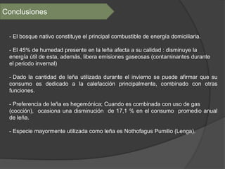 Conclusiones


 - El bosque nativo constituye el principal combustible de energía domiciliaria.

 - El 45% de humedad presente en la leña afecta a su calidad : disminuye la
 energía útil de esta, además, libera emisiones gaseosas (contaminantes durante
 el periodo invernal)

 - Dado la cantidad de leña utilizada durante el invierno se puede afirmar que su
 consumo es dedicado a la calefacción principalmente, combinado con otras
 funciones.

 - Preferencia de leña es hegemónica; Cuando es combinada con uso de gas
 (cocción), ocasiona una disminución de 17,1 % en el consumo promedio anual
 de leña.

 - Especie mayormente utilizada como leña es Nothofagus Pumilio (Lenga).
 