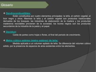 Glosario

  Dendrocombustibles:
           Están constituidos por cuatro elementos principales: la leña, el carbón vegetal, el
 licor negro y otros. Mientras la leña y el carbón vegetal son productos tradicionales
 derivados de los bosques, las industrias de elaboración de la madera y los productos
 madereros reciclables provienen de la sociedad, los licores negros son los productos
 secundarios de la industria de la pasta y el papel.

  Deciduo:
           Caída de partes como hojas o flores, al final del periodo de crecimiento.

  Metro cúbico estéreo (metro estéreo) de leña:
            Medida aplicada a un volumen apilado de leña. Se diferencia del volumen cúbico
 sólido, por la presencia de espacios de aires existentes entre los elementos.
 