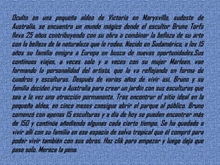 Oculto en una pequeña aldea de Victoria en Marysville, sudeste de Australia, se encuentra un mundo mágico donde el escultor Bruno Torfs lleva 25 años contribuyendo con su obra a combinar la belleza de su arte con la belleza de la naturaleza que lo rodea. Nacido en Sudamérica, a los 15 años su familia emigra a Europa en busca de nuevas oportunidades.Sus continuos viajes, a veces solo y a veces con su mujer Marleen, van formando la personalidad del artista, que la va reflejando en forma de cuadros y esculturas. Después de varios años de vivir así, Bruno y su familia deciden irse a Australia para crear un jardín con sus esculturas que sea a la vez una atracción permanente. Tras encontrar el sitio ideal en la pequeña aldea, en cinco meses consigue abrir el parque al público. Bruno comenzó con apenas 15 esculturas y a día de hoy se pueden encontrar más de 150 y continúa añadiendo algunas cada cierto tiempo. Se ha quedado a vivir allí con su familia en ese espacio de selva tropical que él compró para poder vivir también con sus obras. Haz clik para empezar y luego deja que pase solo. Merece la pena.