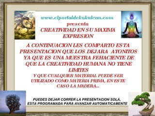 www.elportaldekukulcan.com   presenta CREATIVIDAD EN SU MAXIMA EXPRESION A CONTINUACION LES COMPARTO ESTA  PRESENTACION QUE LOS DEJARA  ATONITOS YA QUE ES UNA MUESTRA FEHACIENTE DE QUE LA CREATIVIDAD HUMANA NO TIENE LIMITES Y QUE CUALQUIER MATERIAL PUEDE SER  UTILIZADO COMO MATERIA PRIMA, EN ESTE  CASO LA MADERA… PUEDES DEJAR CORRER LA PRESENTACION SOLA,  ESTA PROGRAMADA PARA AVANZAR AUTOMATICAMENTE 